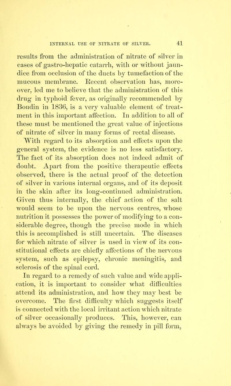 results from the administration of nitrate of silver in eases of gastro-hepatic catarrh, with or without jaun- dice from occlusion of the ducts by tumefaction of the mucous membrane. Recent observation has, more- over, led me to believe that the administration of this drug in typhoid fever, as originally recommended by Boudin in 1836, is a very valuable element of treat- ment in this important affection. In addition to all of these must be mentioned the great value of injections of nitrate of silver in many forms of rectal disease. With regard to its absorption and effects upon the general system, the evidence is no less satisfactory. The fact of its absorption does not indeed admit of doubt. Apart from the positive therapeutic effects observed, there is the actual proof of the detection of silver in various internal organs, and of its deposit in the skin after its long-continued administration. Given thus internally, the chief action of the salt would seem to be upon the nervous centres, whose nutrition it possesses the power of modifying to a con- siderable degree, though the precise mode in which this is accomplished is still uncertain. The diseases for which nitrate of silver is used in view of its con- stitutional effects are chiefly affections of the nervous system, such as epilepsy, chronic meningitis, and sclerosis of the spinal cord. In regard to a remedy of such value and wide appli- cation, it is important to consider what difficulties attend its administration, and how they may best be overcome. The first difficulty which suggests itself is connected with the local irritant action which nitrate of silver occasionally produces. This, however, can always be avoided by giving the remedy in pill form,