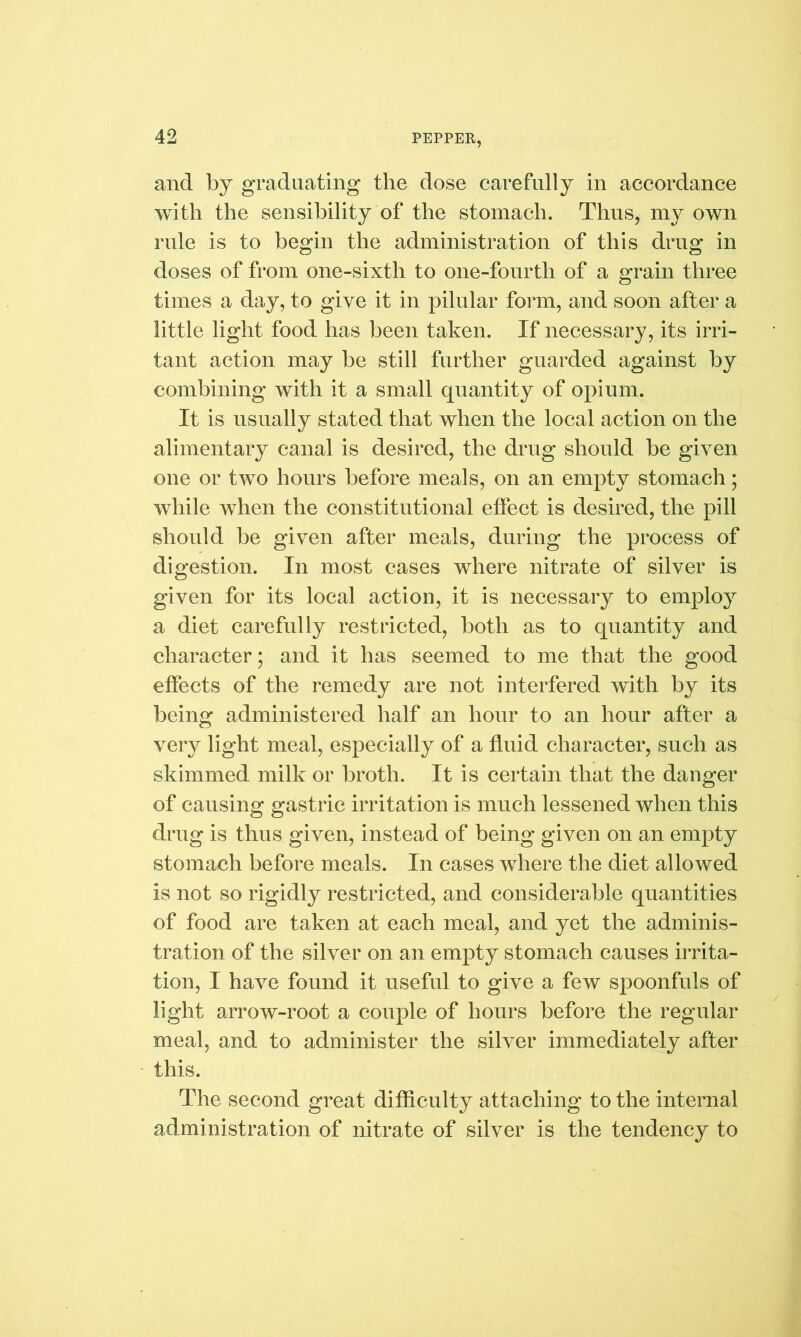 and by graduating the dose carefully in accordance with the sensibility of the stomach. Thus, my own rule is to begin the administration of this drug in doses of from one-sixth to one-fourth of a grain three times a day, to give it in pilular form, and soon after a little light food has been taken. If necessary, its irri- tant action may be still further guarded against by combining with it a small quantity of opium. It is usually stated that when the local action on the alimentary canal is desired, the drug should be given one or two hours before meals, on an empty stomach; while when the constitutional effect is desired, the pill should be given after meals, during the process of digestion. In most cases where nitrate of silver is given for its local action, it is necessary to employ a diet carefully restricted, both as to quantity and character; and it has seemed to me that the good effects of the remedy are not interfered with by its being administered half an hour to an hour after a very light meal, especially of a fluid character, such as skimmed milk or broth. It is certain that the danger of causing gastric irritation is much lessened when this drug is thus given, instead of being given on an empty stomach before meals. In cases where the diet allowed is not so rigidly restricted, and considerable quantities of food are taken at each meal, and yet the adminis- tration of the silver on an empty stomach causes irrita- tion, I have found it useful to give a few spoonfuls of light arrow-root a couple of hours before the regular meal, and to administer the silver immediately after this. The second great difficulty attaching to the internal administration of nitrate of silver is the tendency to