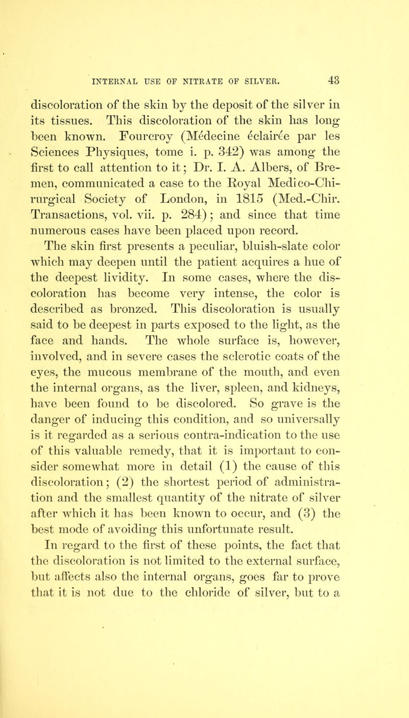 discoloration of the shin by the deposit of the silver in its tissues. This discoloration of the skin has long been known. Fourcroy (Medecine eclairee par les Sciences Physiques, tome i. p. 342) was among the first to call attention to it; Dr. I. A. Albers, of Bre- men, communicated a case to the Boyal Medico-Chi- rurgical Society of London, in 1815 (Med.-Chir. Transactions, vol. vii. p. 284) ; and since that time numerous cases have been placed upon record. The skin first presents a peculiar, bluish-slate color which may deepen until the patient acquires a hue of the deepest lividity. In some cases, where the dis- coloration has become very intense, the color is described as bronzed. This discoloration is usually said to be deepest in parts exposed to the light, as the face and hands. The whole surface is, however, involved, and in severe cases the sclerotic coats of the eyes, the mucous membrane of the mouth, and even the internal organs, as the liver, spleen, and kidneys, have been found to be discolored. So grave is the danger of inducing this condition, and so universally is it regarded as a serious contra-indication to the use of this valuable remedy, that it is important to con- sider somewhat more in detail (1) the cause of this discoloration; (2) the shortest period of administra- tion and the smallest quantity of the nitrate of silver after which it has been known to occur, and (3) the best mode of avoiding this unfortunate result. In regard to the first of these points, the fact that the discoloration is not limited to the external surface, but affects also the internal organs, goes far to prove that it is not due to the chloride of silver, but to a