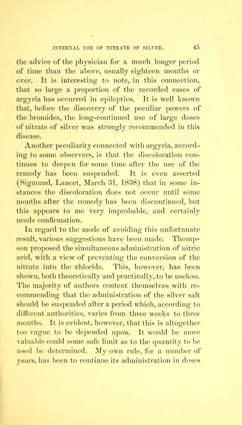 the advice of the physician for a much longer period of time than the above, usually eighteen months or over. It is interesting to note, in this connection, that so large a proportion of the recorded cases of argyria has occurred in epileptics. It is well known that, before the discovery of the peculiar powers of the bromides, the long-continued use of large doses of nitrate of silver was strongly recommended in this disease. Another peculiarity connected with argyria, accord- ing to some observers, is that the discoloration con- tinues to deepen for some time after the use of the remedy has been suspended. It is even asserted (Sigmund, Lancet, March 31, 1838) that in some in- stances the discoloration does not occur until some months after the remedy has been discontinued, hut this appears to me very improbable, and certainly needs confirmation. In regard to the mode of avoiding this unfortunate result, various suggestions have been made. Thomp- son proposed the simultaneous administration of nitric acid, with a view of preventing the conversion of the nitrate into the chloride. This, however, has been shown, both theoretically and practically, to be useless. The majority of authors content themselves with re- commending that the administration of the silver salt should be suspended after a period which, according to different authorities, varies from three weeks to three months. It is evident, however, that this is altogether too vague to be depended upon. It would be more valuable could some safe limit as to the quantity to be used be determined. My own rule, for a number of years, has been to continue its administration in doses