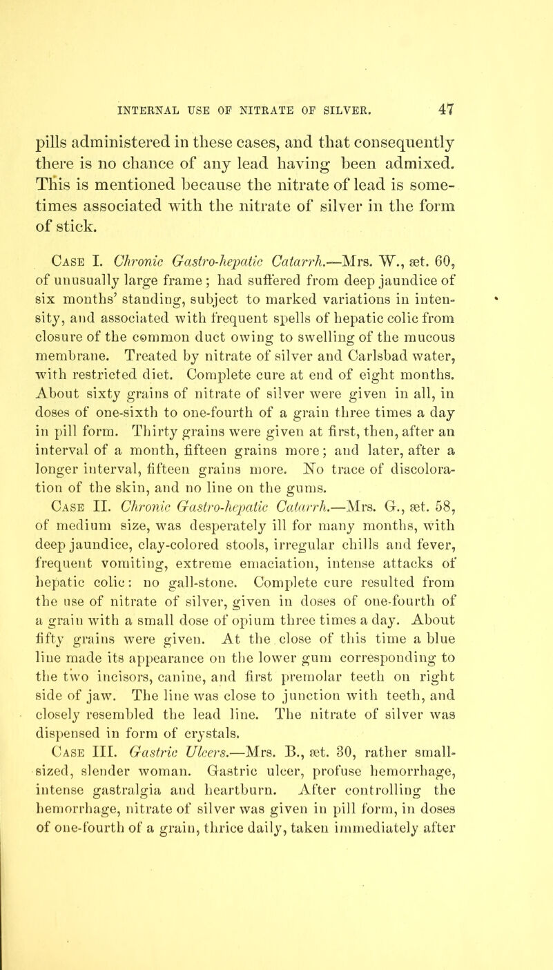 pills administered in these cases, and that consequently there is no chance of any lead having been admixed. This is mentioned because the nitrate of lead is some- times associated with the nitrate of silver in the form of stick. Case I. Chronic Gastro-hepatic Catarrh.-— Mrs. W., set. 60, of unusually large frame ; had suffered from deep jaundice of six months’ standing, subject to marked variations in inten- sity, and associated with frequent spells of hepatic colic from closure of the common duct owing to swelling of the mucous membrane. Treated by nitrate of silver and Carlsbad water, with restricted diet. Complete cure at end of eight months. About sixty grains of nitrate of silver were given in all, in doses of one-sixth to one-fourth of a grain three times a day in pill form. Thirty grains wrere given at first, then, after an interval of a month, fifteen grains more; and later, after a longer interval, fifteen grains more. Ao trace of discolora- tion of the skin, and no line on the gums. Case II. Chronic Gastro-hepatic Catarrh.—.Mrs. G., aet. 58, of medium size, was desperately ill for many months, with deep jaundice, clay-colored stools, irregular chills and fever, frequent vomiting, extreme emaciation, intense attacks of hepatic colic: no gall-stone. Complete cure resulted from the use of nitrate of silver, given in doses of one-fourtli of a grain with a small dose of opium three times a day. About fifty grains were given. At the close of this time a blue line made its appearance on the lower gum corresponding to the two incisors, canine, and first premolar teeth on right side of jawT. The line was close to junction with teeth, and closely resembled the lead line. The nitrate of silver was dispensed in form of crystals. Case III. Gastric Ulcers.—Mrs. B., set. 80, rather small- sized, slender woman. Gastric ulcer, profuse hemorrhage, intense gastralsria and heartburn. After controlling; the hemorrhage, nitrate of silver was given in pill form, in doses of one-fourth of a grain, thrice daily, taken immediately after