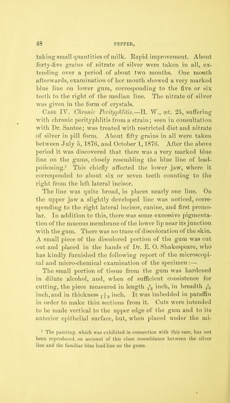 taking small quantities of milk. Rapid improvement. About forty-five grains of nitrate of silver were taken in all, ex- tending over a period of about two months. One month afterwards, examination of her mouth showed a very marked blue line on lower gum, corresponding to the five or six teeth to the right of the median line. The nitrate of silver was given in the form of crystals. Case IV. Chronic Perityphlitis.—Id. W., set. 25, suffering with chronic perityphlitis from a strain; seen in consultation with Dr. Santee; was treated with restricted diet and nitrate of silver in pill form. About fifty grains in all were taken between July 5, 1876, and October 1,1876. After the above period it was discovered that there was a very marked blue line on the gums, closely resembling the bine line of lead- poisoning.1 This chiefly affected the lower jaw, where it corresponded to about six or seven teeth counting to the right from the left lateral incisor. The line was quite broad, in places nearly one line. On the upper jaw a slightly developed line was noticed, corre- sponding to the right lateral incisor, canine, and first premo- lar. In addition to this, there was some excessive pigmenta- tion of the mucous membrane of the lower lip near its junction with the gum. There was no trace of discoloration of the skin. A small piece of the discolored portion of the gum was cut out and placed in the hands of Dr. E. 0. Shakespeare, who has kindly furnished the following report of the microscopi- cal and micro-chemical examination of the specimen:— The small portion of tissue from the gum was hardened in dilute alcohol, and, when of sufficient consistence for cutting, the piece measured in length J§ inch, in breadth A inch, and in thickness Tpn inch. It was imbedded in paraffin in order to make thin sections from it. Cuts were intended to be made vertical to the upper edge of the gum and to its anterior epithelial surface, but, when placed under the rni- 1 The painting, which, was exhibited in connection with this case, has not been reproduced, on account of this close resemblance between the silver line and the familiar blue lead-line on the gums.