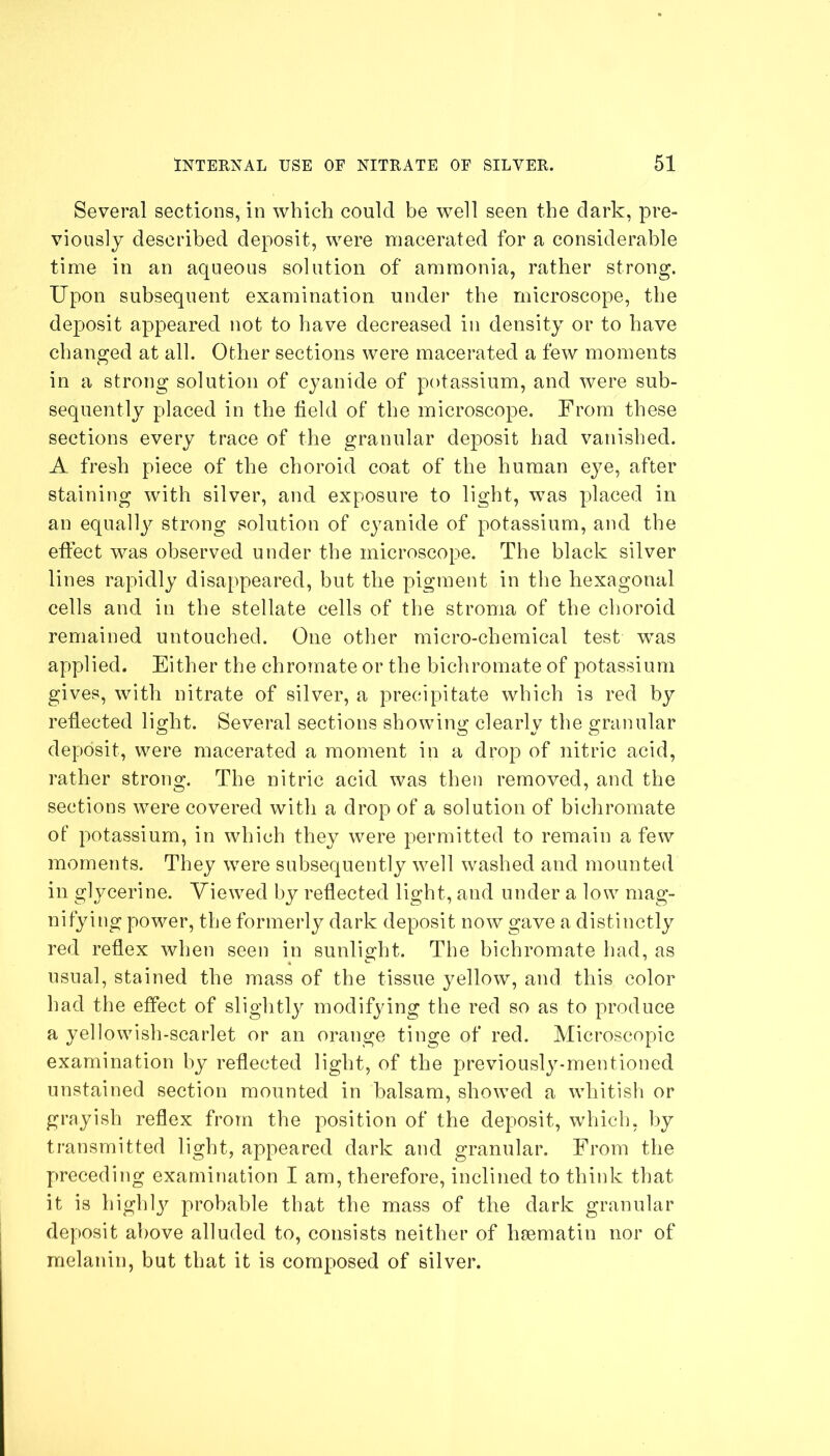 Several sections, in which could be well seen the dark, pre- viously described deposit, were macerated for a considerable time in an aqueous solution of ammonia, rather strong. Upon subsequent examination under the microscope, the deposit appeared not to have decreased in density or to have changed at all. Other sections were macerated a few moments in a strong solution of cyanide of potassium, and were sub- sequently placed in the held of the microscope. From these sections every trace of the granular deposit had vanished. A fresh piece of the choroid coat of the human eye, after staining with silver, and exposure to light, was placed in an equally strong solution of cyanide of potassium, and the effect was observed under the microscope. The black silver lines rapidly disappeared, but the pigment in the hexagonal cells and in the stellate cells of the stroma of the choroid remained untouched. One other micro-chemical test was applied. Either the chromate or the bichromate of potassium gives, with nitrate of silver, a precipitate which is red by reflected light. Several sections showing clearly the granular deposit, were macerated a moment in a drop of nitric acid, rather strong. The nitric acid was then removed, and the sections were covered with a drop of a solution of bichromate of potassium, in which they were permitted to remain a few moments. They were subsequently well washed and mounted in glycerine. Viewed by reflected light, and under a low mag- nifying power, the formerly dark deposit now gave a distinctly red reflex when seen in sunlight. The bichromate had, as usual, stained the mass of the tissue yellow, and this color had the effect of slightly modifying the red so as to produce a yellowish-scarlet or an orange tinge of red. Microscopic examination by reflected light, of the previously-mentioned unstained section mounted in balsam, showed a whitish or grayish reflex from the position of the deposit, which, by transmitted light, appeared dark and granular. From the preceding examination I am, therefore, inclined to think that it is highly probable that the mass of the dark granular deposit above alluded to, consists neither of hsematin nor of melanin, but that it is composed of silver.