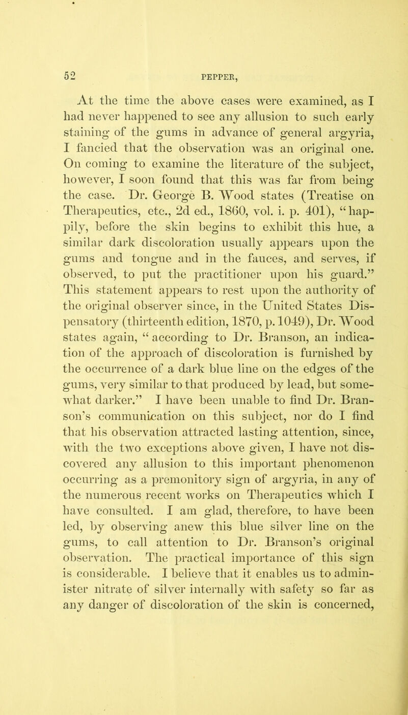 At the time the above cases were examined, as I had never happened to see any allusion to such early staining of the gums in advance of general argyria, I fancied that the observation was an original one. On coming to examine the literature of the subject, however, I soon found that this was far from being the case. Dr. George B. Wood states (T reatise on Therapeutics, etc., 2d ed., 1860, vol. i. p. 401), “ hap- pily, before the skin begins to exhibit this hue, a similar dark discoloration usually appears upon the gums and tongue and in the fauces, and serves, if observed, to put the practitioner upon his guard.” This statement appears to rest upon the authority of the original observer since, in the United States Dis- pensatory (thirteenth edition, 1870, p. 1049), Dr. Wood states again, “ according to Dr. Branson, an indica- tion of the approach of discoloration is furnished by the occurrence of a dark blue line on the edges of the gums, very similar to that produced by lead, but some- what darker.” I have been unable to find Dr. Bran- son’s communication on this subject, nor do I find that his observation attracted lasting attention, since, with the two exceptions above given, I have not dis- covered any allusion to this important phenomenon occurring as a premonitory sign of argyria, in any of the numerous recent works on Therapeutics which I have consulted. I am glad, therefore, to have been led, by observing anew this blue silver line on the gums, to call attention to Dr. Branson’s original observation. The practical importance of this sign is considerable. I believe that it enables us to admin- ister nitrate of silver internally wutli safety so far as any danger of discoloration of the skin is concerned,