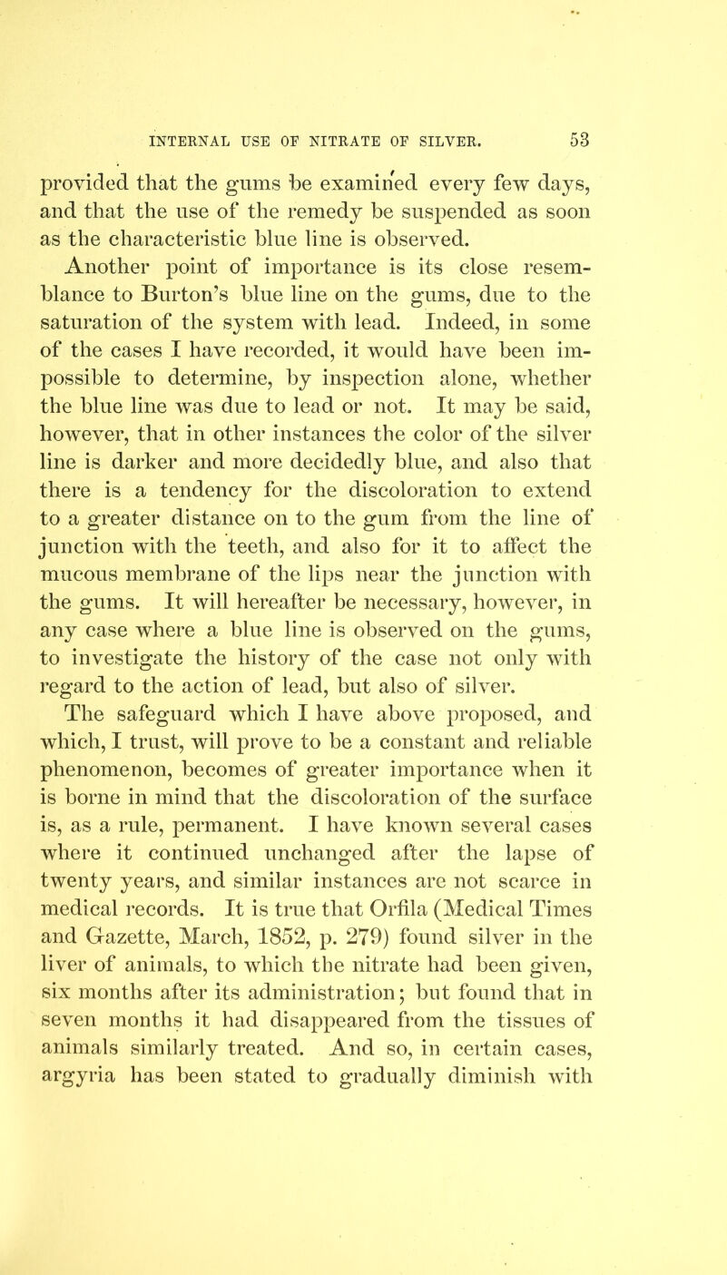 provided that the gums be examined every few days, and that the use of the remedy be suspended as soon as the characteristic blue line is observed. Another point of importance is its close resem- blance to Burton's blue line on the gums, due to the saturation of the system with lead. Indeed, in some of the cases I have recorded, it would have been im- possible to determine, by inspection alone, whether the blue line was due to lead or not. It may be said, however, that in other instances the color of the silver line is darker and more decidedly blue, and also that there is a tendency for the discoloration to extend to a greater distance on to the gum from the line of junction with the teeth, and also for it to affect the mucous membrane of the lips near the junction with the gums. It will hereafter be necessary, however, in any case where a blue line is observed on the gums, to investigate the history of the case not only with regard to the action of lead, but also of silver. The safeguard which I have above proposed, and which, I trust, will prove to be a constant and reliable phenomenon, becomes of greater importance when it is borne in mind that the discoloration of the surface is, as a rule, permanent. I have known several cases where it continued unchanged after the lapse of twenty years, and similar instances are not scarce in medical records. It is true that Orfila (Medical Times and Gazette, March, 1852, p. 279) found silver in the liver of animals, to which the nitrate had been given, six months after its administration; but found that in seven months it had disappeared from the tissues of animals similarly treated. And so, in certain cases, argyria has been stated to gradually diminish with
