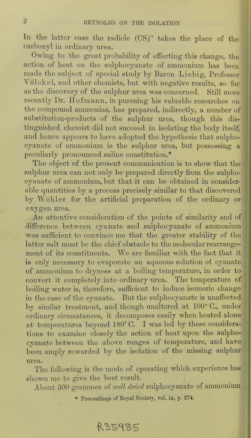 111 tlie latter case the radicle (CS) takes the place of the carbonyl in ordinary nrea. Owing to the great probability of effecting this change, the action of heat on the sulphocyanate of ammonium has been made the subject of special study by Baron Liebig, Professor Volckel, and other chemists, but with negative results, so far as the discovery of the sulphur urea was concerned. Still more recently Dr. Hofmann, in pursuing his valuable researches on the compound ammonias, has prepared, indirectly, a number of substitution-products of the sulphur urea, though this dis- tinguished chemist did not succeed in isolating the body itself, and hence appears to have adopted the hypothesis that sulpho- cyanate of ammonium is the sulphur urea, but possessing a peculiarly pronounced saline constitution.* The object of the present communication is to show that the sulphur urea can not only be prepared directly from the sulpho- cyanate of ammonium, but that it can be obtained in consider- able quantities by a process precisely similar to that discovered by Wohler for the artificial preparation of the ordinary or oxygen urea. An attentive consideration of the points of similarity and of difference between cyanate and sulphocyanate of ammonium was sufficient to convince me that the greater stability of the latter salt must be the chief obstacle to the molecular rearrange- ment of its constituents. We are familiar with the fact that it is only necessary to evaporate an aqueous solution of cyanate of ammonium to dryness at a boiling temperature, in order to convert it completely into ordinary urea. The temperatm’e of boiling water is, therefore, sufficient to induce isomeric change in the case of the cyanate. But the sulphocyanate is miaffected by similar treatment, and though unaltered at 100° C., under ordinary cirumstances, it decomposes easily when heated alone at temperatures beyond 180° C. I was led by these considera- tions to examine closely the action of heat upon the sulpho- cyanate between the above ranges of temperature, and have been amply rewarded by the isolation of the missing sulphur urea. The following is the mode of operating which experience has shown me to give the best result. About 500 grammes of loell dried sulphocyanate of ammonium * Proceedings of Royal Society, vol. ix, p. 274. Rosass