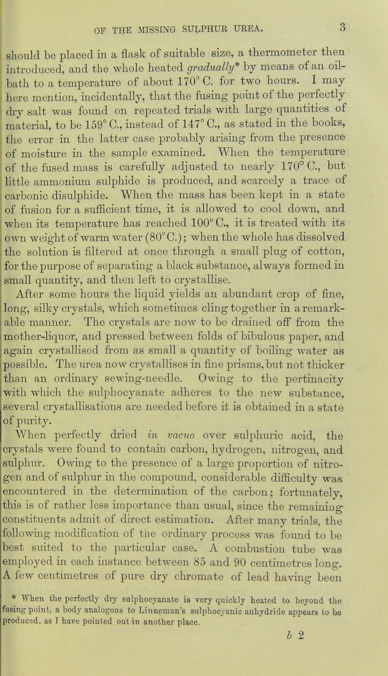 I should be placed in a flask of suitable size, a thermometer then introduced, and the whole heated gradually* by means of an oil- bath to a temperature of about 170° C. for two hours. I may ‘ here mention, incidentally, that the fusing point of the perfectly 1 diy salt was found on repeated trials with large quantities of I material, to be 159° C., instead of 147° C., as stated in the books, 1 the error in the latter case probably arising from the presence i of moisture in the sample examined. When the temperature •of the fused mass is carefully adjusted to nearly 170° C., but j little ammonium sulphide is produced, and scarcely a trace of j carbonic disulphide. When the mass has been kept in a state ' of fusion for a sufficient time, it is allowed to cool down, and [ when its temperature has reached 100 C., it is treated with its j own weight of warm water (80° C.); when the whole has dissolved j the solution is filtered at once through a small plug of cotton, for the purpose of separating a black substance, always formed in small quantity, and then left to crystallise. After some hours the liquid yields an abundant crop of fine, long, silky crystals, which sometimes cling together in a remark- able manner. The crystals are now to be drained off from the mother-liquor, and pressed between folds of bibulous paper, and again crystallised from as small a quantity of boiling water as possible. The urea now crystallises in fine prisms, but not thicker than an ordinary sewing-needle. Owing to tlie pertinacity with which the sulphocyanate adheres to the new substance, several crystallisations are needed before it is obtained m a state of purity. When perfectly dried in vacuo over sulphuric acid, the crystals were fomid to contain carbon, hydrogen, nitrogen, and sulphur. Owing to the presence of a large proportion of nitro- gen and of sulphur in the compound, considerable difficulty was encountered in the determination of the carbon; fortunately, this is of rather less importance than usual, since the remaining constituents admit of direct estimation. After many trials, the following modification of the ordinary process was fomid to be best suited to the particular case. A combustion tube was employed in each instance between 85 and 90 centimetres long. A few centimetres of pure dry chromate of lead ha^dng been * When the perfectly dry sulphocyanate is very quickly heated to beyond the fusing point, a body analogous to Linneman’s sulphocyanic anhydride appears to he produced, as I have pointed out in another place. h 2