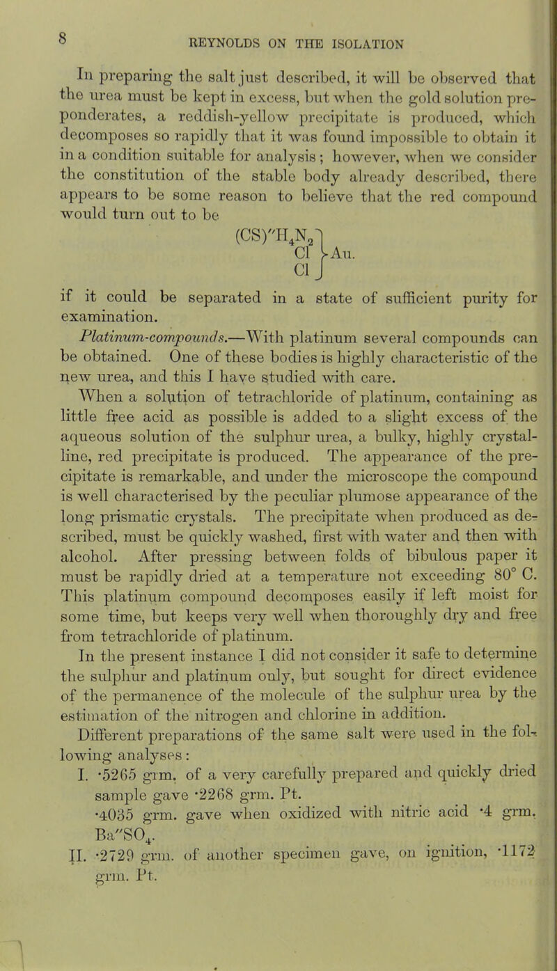 111 preparing the salt juBt described, it will be observed that the urea must be kept in excess, but when the gold solution pre- ponderates, a reddish-yellow precipitate is produced, which decomposes so rapidly that it was found impossible to obtain it in a condition suitable for analysis; however, when we consider the constitution of the stable body already described, there appears to be some reason to believe that the red compound would turn out to be (CS)H,N,] Cl Uu. Cl J if it could be separated in a state of sufficient purity for examination. Platinum-compounds.—With platinum several compounds can be obtained. One of these bodies is highly characteristic of the new urea, and this I have studied ’^vith care. When a solution of tetrachloride of platinum, containing as little free acid as possible is added to a slight excess of the aqueous solution of the sulphur urea, a bulky, highly crystal- line, red precipitate is produced. The appearance of the pre- cipitate is remarkable, and under the microscope the compound is well characterised by the peculiar plumose appearance of the long prismatic crystals. The precipitate when produced as de^ scribed, must be quickly washed, first with water and then with alcohol. After pressing between folds of bibulous paper it must be rapidly dried at a temperature not exceeding 80° C. This platinum compound decomposes easily if left moist for some time, but keeps very well when thoroughly dry and free from tetrachloride of platinum. In the present instance I did not consider it safe to determine the sulphur and platinum only, but sought for direct evidence of the permanence of the molecule of the sulphur urea by the estimation of the nitrogen and chlorine in addition. Different preparations of the same salt were used in the fol-. lowing analyses: I. *5265 gim. of a very carefully prepared and quickly dried sample gave *2268 grin. Pt. •4035 grm. gave when oxidized with nitric acid *4 grm, BaSO^. II. *2729 grm. of another specimen gave, on ignition, grm. Pt.