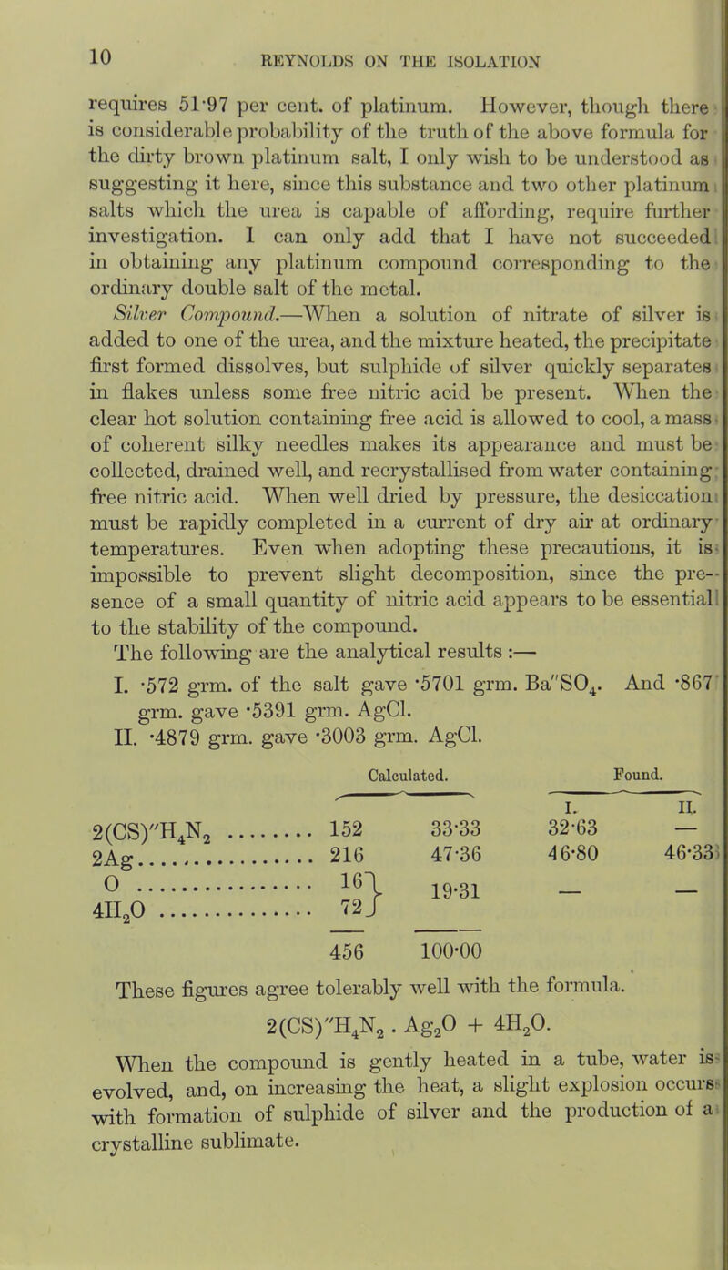 requires 51‘97 per cent, of platinum. However, tliougli there is considerable probability of the truth of the above formula for the dirty brown platinum salt, 1 oidy wish to be understood as suggesting it here, since this substance and two other platinum i salts which the urea is capable of affording, require further investigation. 1 can only add that I have not succeeded: in obtaining any platinum compound corresponding to the ordinary double salt of the metal. Silver Compound.—When a solution of nitrate of silver is added to one of the urea, and the mixture heated, the precipitate first formed dissolves, but sulphide of silver quickly separates ill flakes unless some free nitric acid be present. When the clear hot solution containing free acid is allowed to cool, a mass • of coherent silky needles makes its appearance and must be collected, drained well, and recrystallised from water containing: free nitric acid. When well dried by pressure, the desiccation , must be rapidly completed in a current of dry air at ordinary temperatures. Even when adopting these precautions, it is^ impossible to prevent slight decomposition, since the pre- sence of a small quantity of nitric acid appears to be essential 1 to the stability of the compound. The following are the analytical results :— I. *572 grm. of the salt gave ’5701 grm. Ba'SO^. And •867’ grm. gave *5391 grm. AgCl. II. *4879 grm. gave -3003 grm. AgCl. Calculated. Found. I. II. 2(CS)H,N2 .... .... 152 33-33 32-63 — 2Ag .... 216 47-36 46-80 46-335 0 .... 16| 19-31 _ 4H,0 .... 72J 456 100-00 These figures agree tolerably well -with the formula. . Ag^O + 4H2O. When the compound is gently heated in a tube, water is' evolved, and, on increasmg the heat, a slight explosion occurs- with formation of sulphide of silver and the production of a: crystalline sublimate.