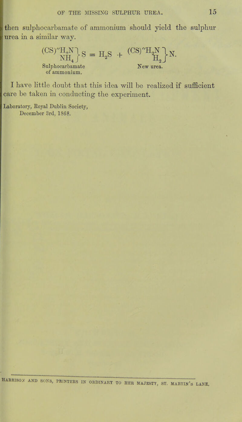 i.tlien sulpliocarbamate of ammonium should yield the sulphur ); urea in a similar way. (CS)HjN|g ^ (CS)H^Jn. Sulphocarbamate New urea, of ammonium. r I have little doubt that this idea will be realized if suflScient I, care be taken in conducting the experiment. I Laboratory, Royal Dublin Society, December 3rd, 1868. habriso:< and sons, printers in ORDINARY TO HER MAJESTY, ST. MARTIn’s LANK.