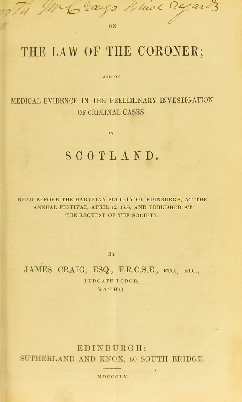 v/*/ / ON THE LAW OF THE CORONER; AND ON MEDICAL EVIDENCE IN THE PRELIMINARY INVESTIGATION OF CRIMINAL CASES IN SCOTLAND. READ BEFORE THE HARVEIAN SOCIETY OF EDINBURGH, AT THE ANNUAL FESTIVAL, APRIL 12, 1855, AND PUBLISHED AT THE REQUEST OF THE SOCIETY. BY JAMES CRAIG, ESQ., F.R.C.S.E., etc., etc., LUDGATE LODGE, RATHO. EDINBURGH: SUTHERLAND AND KNOX, GO SOUTH BRIDGE. MDCCCLV.