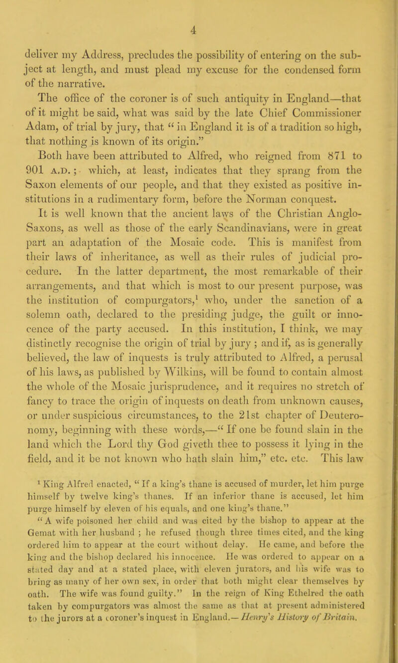 deliver my Address, precludes the possibility of entering on the sub- ject at length, and must plead iny excuse for the condensed form of the narrative. The office of the coroner is of such antiquity in England—that of it might be said, what was said by the late Chief Commissioner Adam, of trial by jury, that 11 in England it is of a tradition so high, that nothing is known of its origin.” Both have been attributed to Alfred, who reigned from 871 to 901 a.d. ; which, at least, indicates that they sprang from the Saxon elements of our people, and that they existed as positive in- stitutions in a rudimentary form, before the Norman conquest. It is well known that the ancient laws of the Christian Anglo- Saxons, as well as those of the early Scandinavians, were in great part an adaptation of the Mosaic code. This is manifest from their laws of inheritance, as well as their rules of judicial pro- cedure. In the latter department, the most remarkable of their arrangements, and that which is most to our present purpose, was the institution of compurgators,1 who, under the sanction of a solemn oath, declared to the presiding judge, the guilt or inno- cence of the party accused. In this institution, I think, we may distinctly recognise the origin of trial by jury ; and if, as is generally believed, the law of inquests is truly attributed to Alfred, a perusal of his laws, as published by Wilkins, will be found to contain almost the whole of the Mosaic jurisprudence, and it requires no stretch of fancy to trace the origin of inquests on death from unknown causes, or under suspicious circumstances, to the 21st chapter of Deutero- nomy, beginning with these words,—“ If one be found slain in the land which the Lord thy God givetli thee to possess it lying in the field, and it be not known who hath slain him,” etc. etc. This law 1 King Alfred enacted, “ If a king’s thane is accused of murder, let him purge himself by twelve king’s thanes. If an inferior thane is accused, let him purge himself by eleven of his equals, and one king’s thane.” “A wife poisoned her child and was cited by the bishop to appear at the Gemat with her husband ; lie refused though three times cited, and the king ordered him to appear at the court without delay. He came, and before the king and the bishop declared his innocence. He was ordered to appear on a stated day and at a stated place, with eleven jurators, and his wife was to bring as many of her own sex, in order that both might clear themselves by oath. The wife was found guilty.” In the reign of King Ethelred the oath taken by compurgators was almost the same as that at present administered to the jurors at a coroner's inquest in England.— Henry's 11 is tort/ of Britain.