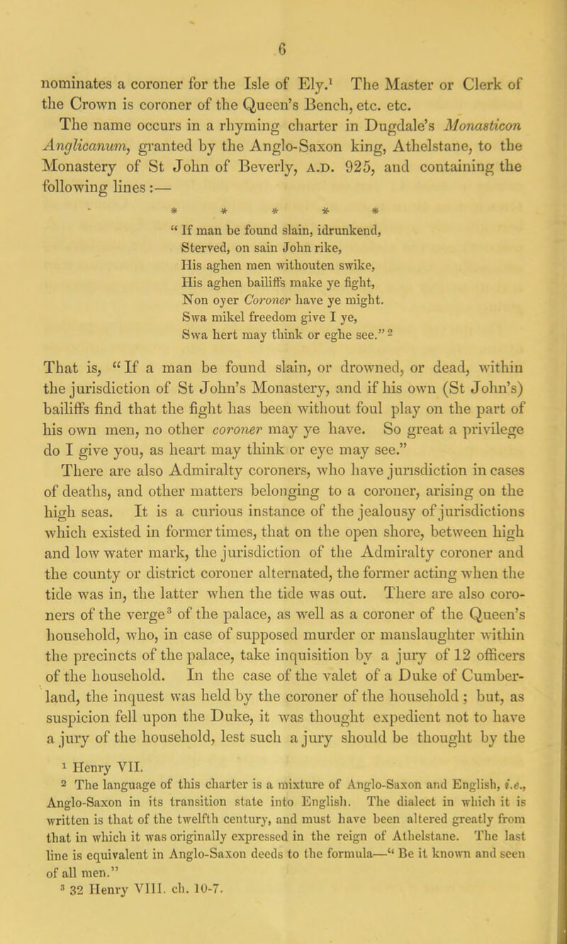 nominates a coroner for the Isle of Ely.1 The Master or Clerk of the Crown is coroner of the Queen’s Bench, etc. etc. The name occurs in a rhyming charter in Dugdale’s Monasticon Anglicanum, granted by the Anglo-Saxon king, Athelstane, to the Monastery of St John of Beverly, a.d. 925, and containing the following lines:— ***** “ If man be found slain, idrunkend, Sterved, on sain John rike, His aghen men withouten swike, His aghen bailiffs make ye fight, Non oyer Coroner have ye might. Swa mikel freedom give I ye, Swa hert may think or eghe see.” 2 That is, “ If a man be found slain, or drowned, or dead, within the jurisdiction of St John’s Monastery, and if his own (St John’s) bailiffs find that the fight has been without foul play on the part of his own men, no other coroner may ye have. So great a privilege do I give you, as heart may think or eye may see.” There are also Admiralty coroners, who have jurisdiction incases of deaths, and other matters belonging to a coroner, arising on the high seas. It is a curious instance of the jealousy of jurisdictions which existed in former times, that on the open shore, between high and low water mark, the jurisdiction of the Admiralty coroner and the county or district coroner alternated, the former acting when the tide was in, the latter when the tide was out. There are also coro- ners of the verge3 of the palace, as well as a coroner of the Queen’s household, who, in case of supposed murder or manslaughter within the precincts of the palace, take inquisition by a jury of 12 officers of the household. In the case of the valet of a Duke of Cumber- land, the inquest was held by the coroner of the household ; but, as suspicion fell upon the Duke, it was thought expedient not to have a jury of the household, lest such a jury should be thought by the 1 Henry VII. 2 The language of this charter is a mixture of Anglo-Saxon and English, i.e., Anglo-Saxon in its transition state into English. The dialect in which it is written is that of the twelfth century, and must have been altered greatly from that in which it was originally expressed in the reign of Athelstane. The last line is equivalent in Anglo-Saxon deeds to the formula—“ Be it known and seen of all men.” 3 32 Henry VIII. ch. 10-7.