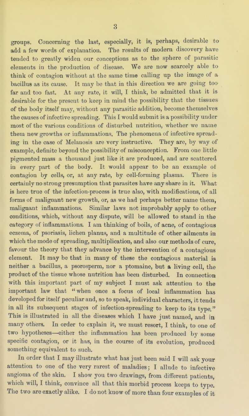 groups. Concerning the last, especially, it is, perhaps, desirable to add a few words of explanation. The results of modern discovery have tended to greatly widen our conceptions as to the sphere of parasitic elements in the production of disease. We are now scarcely able to think of contagion without at the same time calling up the image of a bacillus as its cause. It may be that in this direction we are going too far and too fast. At any rate, it will, I think, be admitted that it is desirable for the present to keep in mind the possibility that the tissues of the body itself may, without any parasitic addition, become themselves the causes of infective spreading. This I would submit is a possibility under most of the various conditions of disturbed nutrition, whether we name them new growths or inflammations. The phenomena of infective spread- ing in the case of Melanosis are very instructive. They are, by way of example, definite beyond the possibility of misconception. From one little pigmented mass a thousand just like it are produced, and are scattered in every part of the body. It would appear to be an example of contagion by cells, or, at any rate, by cell-forming plasma. There is- certainly no strong presumption that parasites have any share in it. What is here true of the infection-process is true also, with modifications, of all forms of malignant new growth, or, as we had perhaps better name them, malignant inflammations. Similar laws not improbably apply to other conditions, which, without any dispute, will be allowed to stand in the category of inflammations. I am thinking of boils, of acne, of contagious eczema, of psoriasis, lichen planus, and a multitude of other ailments in which the mode of spreading, multiplication, and also our methods of cure, favour the theory that they advance by the intervention of a contagious element. It may be that in many of these the contagious material is neither a bacillus, a psorosperm, nor a ptomaine, but a living cell, the product of the tissue whose nutrition has been disturbed. In connection with this important part of my subject I must ask attention to the important law that when once a focus of local inflammation has developed for itself peculiar and, so to speak, individual characters, it tends in all its subsequent stages of infection-spreading to keep to its type. This is illustrated in all the diseases which I have just named, and in many others. In order to explain it, we must resort, I think, to one of two hypotheses—either the inflammation has been produced by some specific contagion, or it has, in the course of its evolution, produced something equivalent to such. In order that I may illustrate what has just been said I will ask your attention to one of the very rarest of maladies; I allude to infective angioma of the skin. I show you two drawings, from different patients, which will, I think, convince all that this morbid process keeps to type. The two are exactly alike. I do not know of more than four examples of it