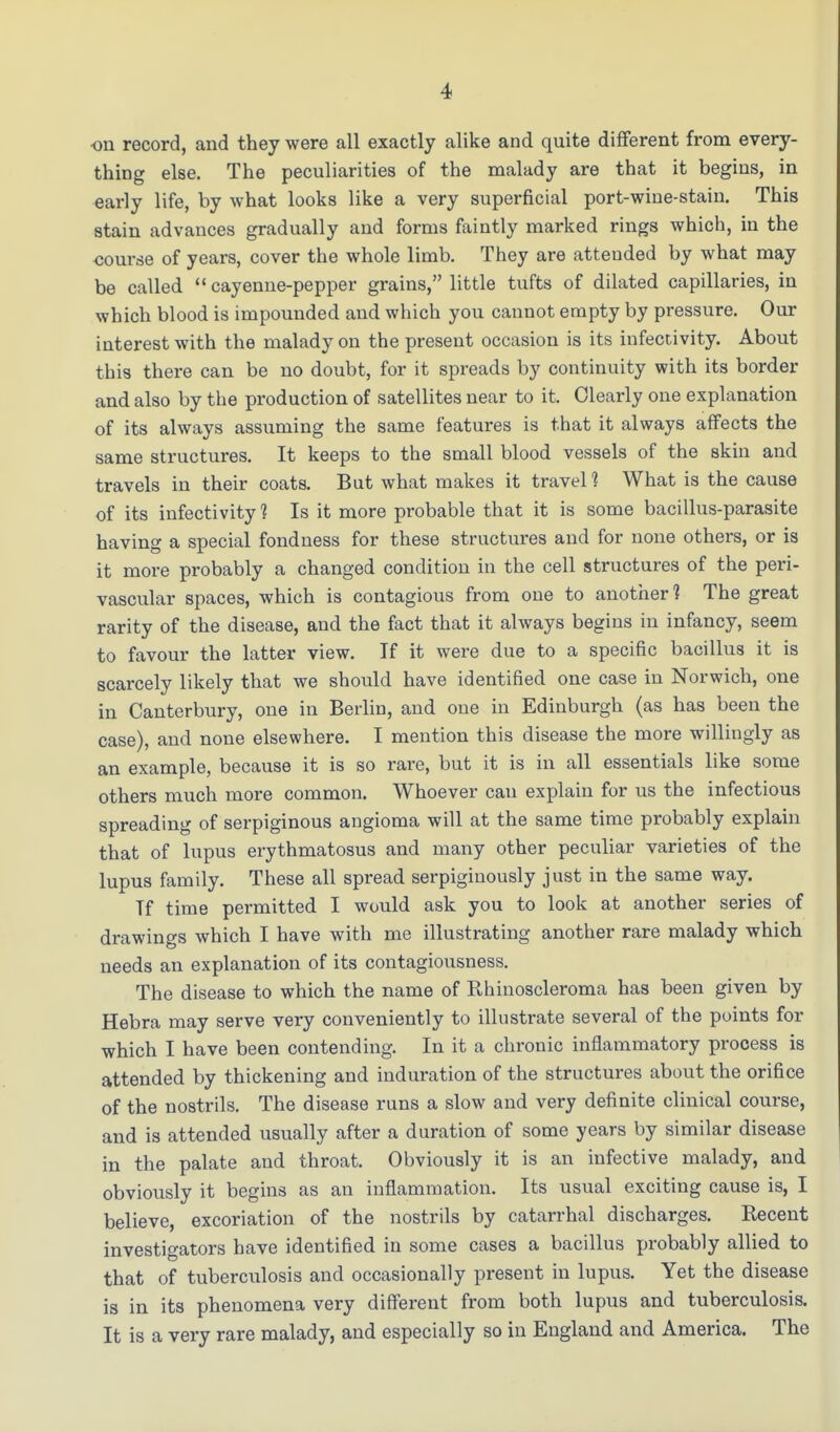 on record, and they were all exactly alike and quite different from every- thing else. The peculiarities of the malady are that it begins, in early life, by what looks like a very superficial port-wine-stain. This stain advances gradually and forms faintly marked rings which, in the course of years, cover the whole limb. They are attended by what may be called cayenne-pepper grains, little tufts of dilated capillaries, in which blood is impounded and which you cannot empty by pressure. Our interest with the malady on the present occasion is its infectivity. About this there can be no doubt, for it spreads by continuity with its border and also by the production of satellites near to it. Clearly one explanation of its always assuming the same features is that it always affects the same structures. It keeps to the small blood vessels of the skin and travels in their coats. But what makes it travel 1 What is the cause of its infectivity? Is it more probable that it is some bacillus-parasite having a special fondness for these structures and for none others, or is it more probably a changed condition in the cell structures of the peri- vascular spaces, which is contagious from one to another? The great rarity of the disease, and the fact that it always begins in infancy, seem to favour the latter view. If it were due to a specific bacillus it is scarcely likely that we should have identified one case in Norwich, one in Canterbury, one in Berlin, and one in Edinburgh (as has been the case), and none elsewhere. I mention this disease the more willingly as an example, because it is so rare, but it is in all essentials like some others much more common. Whoever can explain for us the infectious spreading of serpiginous angioma will at the same time probably explain that of lupus erythmatosus and many other peculiar varieties of the lupus family. These all spread serpiginously just in the same way. Tf time permitted I would ask you to look at another series of drawings which I have with me illustrating another rare malady which needs an explanation of its contagiousness. The disease to which the name of Bhinoscleroma has been given by Hebra may serve very conveniently to illustrate several of the points for which I have been contending. In it a chronic inflammatory process is attended by thickening and induration of the structures about the orifice of the nostrils. The disease runs a slow and very definite clinical course, and is attended usually after a duration of some years by similar disease in the palate and throat. Obviously it is an infective malady, and obviously it begins as an inflammation. Its usual exciting cause is, I believe, excoriation of the nostrils by catarrhal discharges. Recent investigators have identified in some cases a bacillus probably allied to that of tuberculosis and occasionally present in lupus. Yet the disease is in its phenomena very different from both lupus and tuberculosis. It is a very rare malady, and especially so in England and America. The