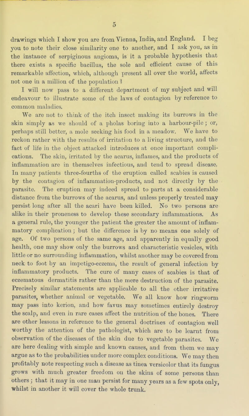 drawings which I show you are from Vienna, India, and England. I beg you to note their close similarity one to another, and I ask you, as in the instance of serpiginous angioma, is it a probable hypothesis that there exists a specific bacillus, the sole and efficient cause of this remarkable affection, which, although present all over the world, affects not one in a million of the population 1 I will now pass to a different department of my subject and will endeavour to illustrate some of the laws of contagion by reference to common maladies. We are not to think of the itch insect making its burrows in the skin simply as we should of a pholas boring into a harbour-pile; or, perhaps still better, a mole seeking his food in a meadow. We have to reckon rather with the results of irritation to a living structure, and the fact of life in the object attacked introduces at once important compli- cations. The skin, irritated by the acarus, inflames, and the products of inflammation are in themselves infectious, and tend to spread disease. In many patients three-fourths of the eruption called scabies is caused by the contagion of inflammation-products, and not directly by the parasite. The eruption may indeed spread to parts at a considerable distance from the burrows of the acarus, and unless properly treated may persist long after all the acari have been killed. No two persons are alike in their proueness to develop these secondary inflammations. As a general rule, the younger the patient the greater the amount of inflam- matory complication ; but the difference is by no means one solely of age. Of two persons of the same age, and apparently in equally good health, one may show only the burrows and characteristic vesicles, with little or no surrounding inflammation, whilst another may be covered from neck to foot by an impetigo-eczema, the result of general infection by inflammatory products. The cure of many cases of scabies is that of eczematous dermatitis rather than the mere destruction of the parasite. Precisely similar statements are applicable to all the other irritative parasites, whether animal or vegetable. We all know how ringworm may pass into kerion, and how favus may sometimes entirely destroy the scalp, and even in rare cases affect the nutrition of the bones. There are other lessons in reference to the general doctrines of contagion well worthy the attention of the pathologist, which are to be learnt from observation of the diseases of the skin due to vegetable parasites. We are here dealing with simple and known causes, and from them we may argue as to the probabilities under more complex conditions. We may then profitably note respecting such a disease as tinea versicolor that its fungus grows with much greater freedom on the skins of some persous than others ; that it may in one man persist for many years as a few spots only, whilst in another it will cover the whole trunk.