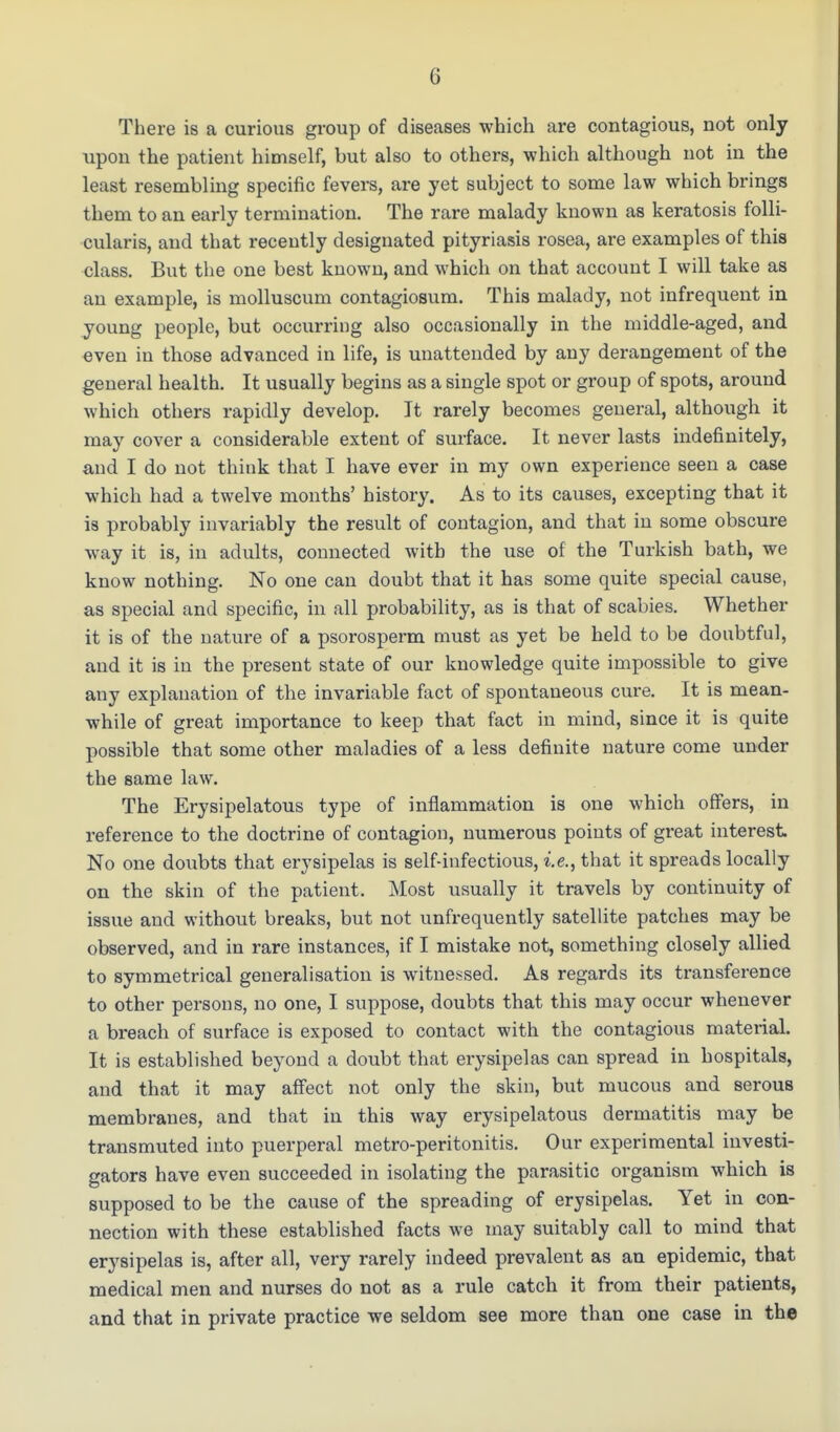 There is a curious group of diseases which are contagious, not only upon the patient himself, but also to others, which although not in the least resembling specific fevers, are yet subject to some law which brings them to an early termination. The rare malady known as keratosis folli- cularis, and that recently designated pityriasis rosea, are examples of this class. But the one best known, and which on that account I will take as an example, is molluscum contagiosum. This malady, not infrequent in young people, but occurring also occasionally in the middle-aged, and even in those advanced in life, is unattended by any derangement of the general health. It usually begins as a single spot or group of spots, around which others rapidly develop. It rarely becomes general, although it may cover a considerable extent of surface. It never lasts indefinitely, and I do not think that I have ever in my own experience seen a case which had a twelve months' history. As to its causes, excepting that it is probably invariably the result of contagion, and that in some obscure way it is, in adults, connected with the use of the Turkish bath, we know nothing. No one can doubt that it has some quite special cause, as special and specific, in all probability, as is that of scabies. Whether it is of the nature of a psorosperm must as yet be held to be doubtful, and it is in the present state of our knowledge quite impossible to give any explanation of the invariable fact of spontaneous cure. It is mean- while of great importance to keep that fact in mind, since it is quite possible that some other maladies of a less definite nature come under the same law. The Erysipelatous type of inflammation is one which offers, in reference to the doctrine of contagion, numerous points of great interest No one doubts that erysipelas is self-infectious, i.e., that it spreads locally on the skin of the patient. Most usually it travels by continuity of issue and without breaks, but not unfrequently satellite patches may be observed, and in rare instances, if I mistake not, something closely allied to symmetrical generalisation is witnessed. As regards its transference to other persons, no one, I suppose, doubts that this may occur whenever a breach of surface is exposed to contact with the contagious material. It is established beyond a doubt that erysipelas can spread in hospitals, and that it may affect not only the skin, but mucous and serous membranes, and that in this way erysipelatous dermatitis may be transmuted into puerperal metro-peritonitis. Our experimental investi- gators have even succeeded in isolating the parasitic organism which is supposed to be the cause of the spreading of erysipelas. Yet in con- nection with these established facts we may suitably call to mind that erysipelas is, after all, very rarely indeed prevalent as an epidemic, that medical men and nurses do not as a rule catch it from their patients, and that in private practice we seldom see more than one case in the