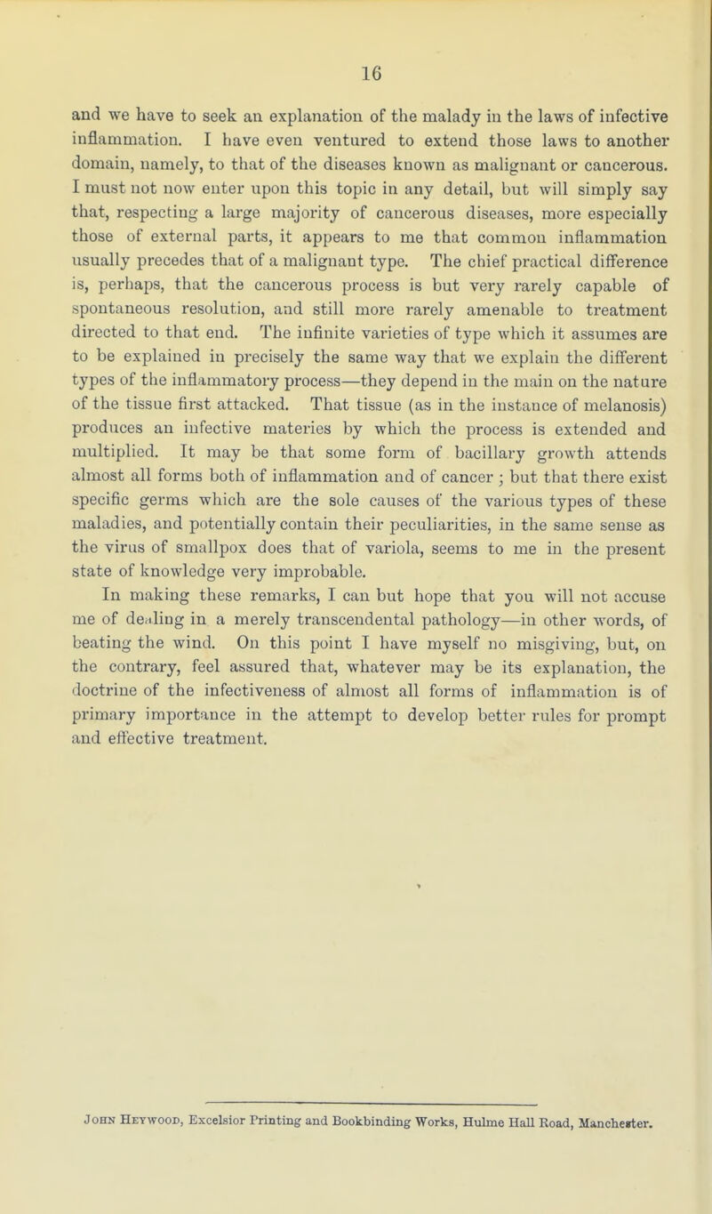 and we have to seek an explanation of the malady in the laws of infective inflammation. I have even ventured to extend those laws to another domain, namely, to that of the diseases known as malignant or cancerous. I must not now enter upon this topic in any detail, but will simply say that, respecting a large majority of cancerous diseases, more especially those of external parts, it appears to me that common inflammation usually precedes that of a malignant type. The chief practical difference is, perhaps, that the cancerous process is but very rarely capable of spontaneous resolution, and still more rarely amenable to treatment directed to that end. The infinite varieties of type which it assumes are to be explained in precisely the same way that we explain the different types of the inflammatory process—they depend in the main on the nat ure of the tissue first attacked. That tissue (as in the instance of melanosis) produces an infective materies by which the process is extended and multiplied. It may be that some form of bacillary growth attends almost all forms both of inflammation and of cancer ; but that there exist specific germs which are the sole causes of the various types of these maladies, and potentially contain their peculiarities, in the same sense as the virus of smallpox does that of variola, seems to me in the present state of knowledge very improbable. In making these remarks, I can but hope that you will not accuse me of dealing in a merely transcendental pathology—in other words, of beating the wind. On this point I have myself no misgiving, but, on the contrary, feel assured that, whatever may be its explanation, the doctrine of the infectiveness of almost all forms of inflammation is of primary importance in the attempt to develop better rules for prompt and effective treatment. John Heywood, Excelsior Printing and Bookbinding Works, Hulrne Hall Road, Mancherter.