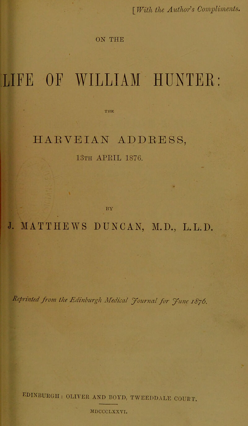 [ With the Author's Compliments. ON THE LIFE OF WILLIAM HUNTER: HABVEIAN ADDBESS, 13th APRIL 1876. BY J. MATTHEWS DUNCAN, M.D., L.L.D. Reprinted from the Edinburgh Medical ‘jfournal for fRune /Sy6. EDINBURGH: OLIVER AND BOYD, TWEEDDALE COURT. MDCCCLXXVI.