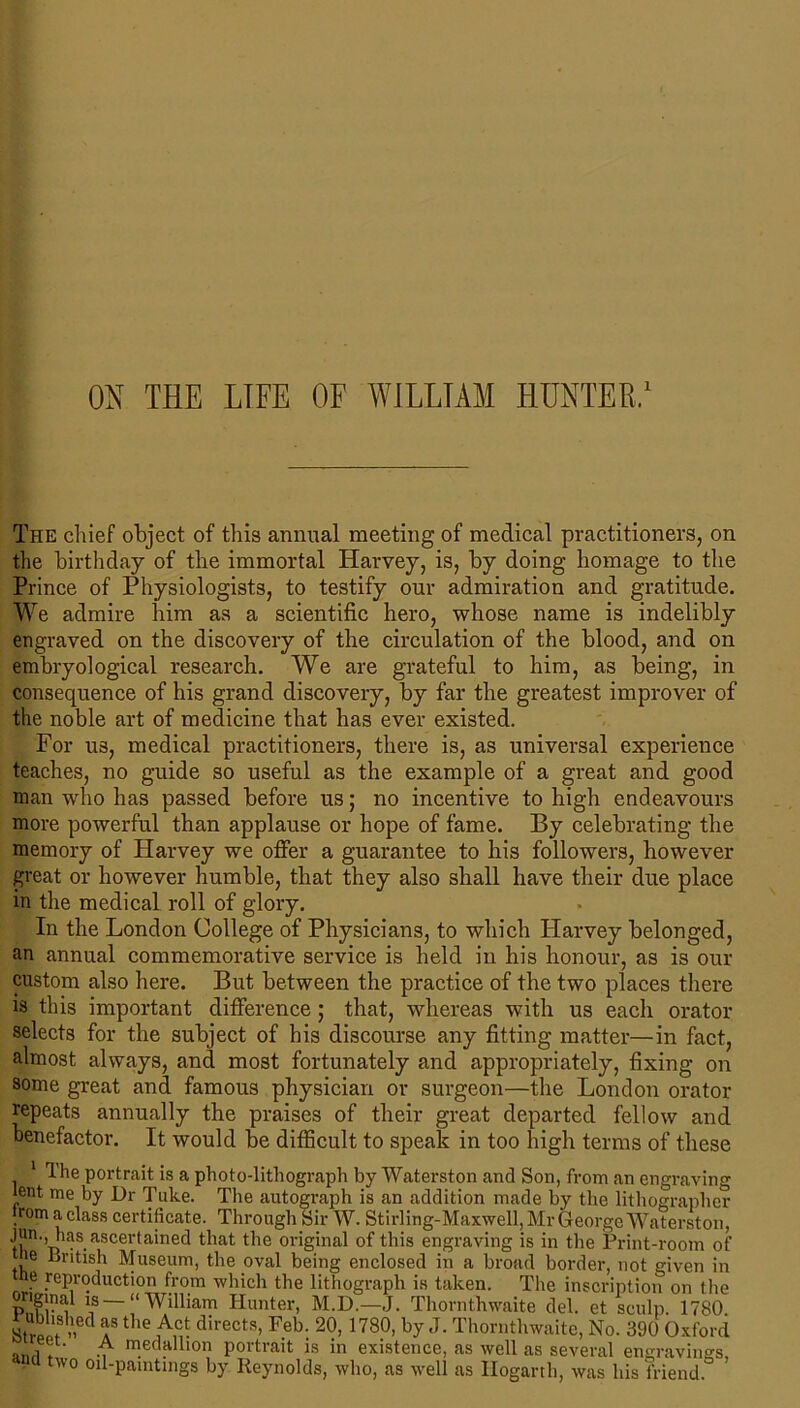 ON THE LIFE OF WILLIAM HUNTER,1 The chief object of this annual meeting of medical practitioners, on the birthday of the immortal Harvey, is, by doing homage to the Prince of Physiologists, to testify our admiration and gratitude. We admire him as a scientific hero, whose name is indelibly engraved on the discovery of the circulation of the blood, and on embryological research. We are grateful to him, as being, in consequence of his grand discovery, by far the greatest improver of the noble art of medicine that has ever existed. For us, medical practitioners, there is, as universal experience teaches, no guide so useful as the example of a great and good man who has passed before us; no incentive to high endeavours more powerful than applause or hope of fame. By celebrating the memory of Harvey we offer a guarantee to his followers, however great or however humble, that they also shall have their due place in the medical roll of glory. In the London College of Physicians, to which Harvey belonged, an annual commemorative service is held in his honour, as is our custom also here. But between the practice of the two places there is this important difference; that, whereas with us each orator selects for the subject of his discourse any fitting matter—in fact, almost always, and most fortunately and appropriately, fixing on some great and famous physician or surgeon—the London orator repeats annually the praises of their great departed fellow and benefactor. It would be difficult to speak in too high terms of these 1 The portrait is a photo-lithograph by Waterston and Son, from an engraving lent me by Dr Take. The autograph is an addition made by the lithographer rom a class certificate. Through Sir W. Stirling-Maxwell, Mr George Waterston, >|}ln •’has ascertained that the original of this engraving is in the Print-room of ie British Museum, the oval being enclosed in a broad border, not given in e reproduction from which the lithograph is taken. The inscription on the “-“William Hunter, M.D.-J. Thornthwaite del. et sculp. 1780. 8trpi? »ed fthe AH directs- Feb- 20> 1780> by J- Thornthwaite, No. 390 Oxford ana , A m.ecrlll0n portrait is in existence, as well as several engravings, . two oil-paintings by Reynolds, who, as well as Hogarth, was his friend.
