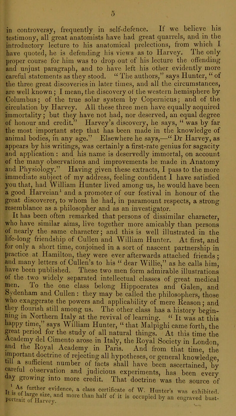 in controversy, frequently in self-defence. It we believe bis testimony, all great anatomists have had great quarrels, and in the introductory lecture to his anatomical prelections, from which I have quoted, he is defending his views as to Harvey. The only proper course for him was to drop out of his lecture the offending and unjust paragraph, and to have left his other evidently more careful statements as they stood. “ The authors,” says Hunter, u of the three great discoveries in later times, and all the circumstances, are well known ; I mean, the discovery of the western hemisphere by Columbus; of the true solar system by Copernicus; and of the circulation by Harvey. All these three men have equally acquired immortality; but they have not had, nor deserved, an equal degree of honour and credit.” Harvey’s discovery, he says, 11 was by far the most important step that has been made in the knowledge of animal bodies, in any age.” Elsewhere he says,—■“ Dr Harvey, as appears by his writings, was certainly a first-rate genius for sagacity and application : and his name is deservedly immortal, on account of the many observations and improvements he made in Anatomy and Physiology.” Having given these extracts, I pass to the more immediate subject of my address, feeling confident I have satisfied you that, had William Hunter lived among us, he would have been a good Harveian1 and a promoter of our festival in honour of the great discoverer, to whom he had, in paramount respects, a strong- resemblance as a philosopher and as an investigator. It has been often remarked that persons of dissimilar character, who have similar aims, live together more amicably than persons of nearly the same character; and this is well illustrated in the life-long friendship of Cullen and William Hunter. At first, and for only a short time, conjoined in a sort of nascent partnership in practice at Hamilton, they were ever afterwards attached friends ; and many letters of Cullen’s to his u dear Willie,” as he calls him, have been published. These two men form admirable illustrations °f the two widely separated intellectual classes of great medical men. To the one class belong Hippocrates and Galen, and Sydenham and Cullen: they may be called the philosophers, those who exaggerate the powers and applicability of mere Reason; and they flourish still among us. The other class has a history begin- ning in Northern Italy at the revival of learning. “ It was at this happy time,” says William Hunter, “ that Malpighi came forth, the great period for the study of all natural things. At this time the Academy del Cimento arose in Italy, the Royal Society in London and the Royal Academy in Paris. And from that time, the important doctrine of rejecting all hypotheses, or general knowledge, tul a sufficient number of facts shall have been ascertained, by careful observation and judicious experiments, has been every day growing into more credit. That doctrine was the source of It'iR^nfUrthe-r evide,nce> a class certificate of W. Hunter's was exhibited, portrait ^ half °f 11 15 occuPiecl b>' an engraved bust-