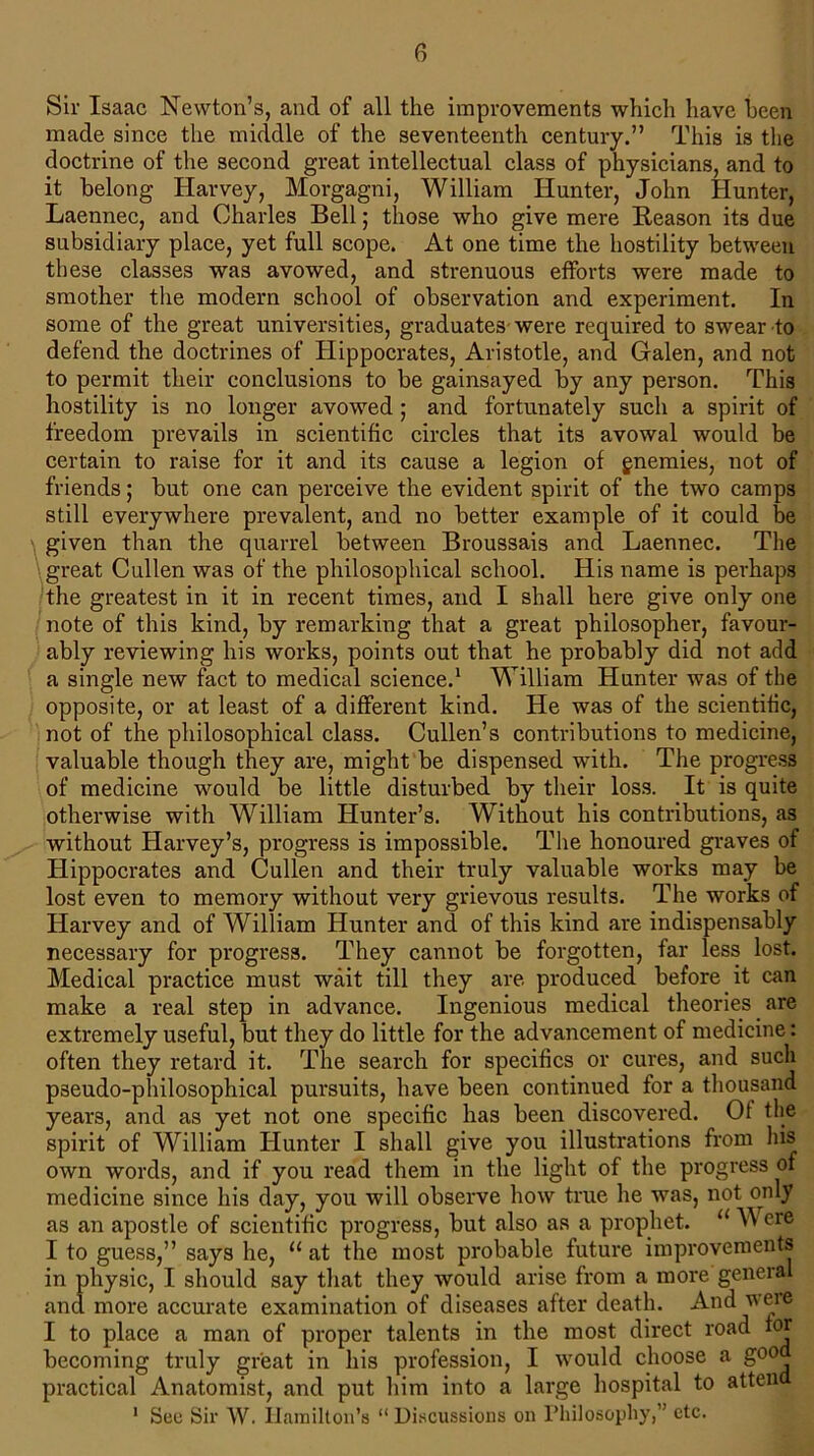 Sir Isaac Newton’s, and of all the improvements which have been made since the middle of the seventeenth century.” This is the doctrine of the second great intellectual class of physicians, and to it belong Harvey, Morgagni, William Hunter, John Hunter, Laennec, and Charles Bell; those who give mere Reason its due subsidiary place, yet full scope. At one time the hostility between these classes was avowed, and strenuous efforts were made to smother the modern school of observation and experiment. In some of the great universities, graduates were required to swear to defend the doctrines of Hippocrates, Aristotle, and Galen, and not to permit their conclusions to be gainsayed by any person. This hostility is no longer avowed ; and fortunately such a spirit of freedom prevails in scientific circles that its avowal would be certain to raise for it and its cause a legion of gnemies, not of friends; but one can perceive the evident spirit of the two camps still everywhere prevalent, and no better example of it could be given than the quarrel between Broussais and Laennec. The great Cullen was of the philosophical school. His name is perhaps the greatest in it in recent times, and I shall here give only one note of this kind, by remarking that a great philosopher, favour- ably reviewing his works, points out that he probably did not add a single new fact to medical science.1 William Hunter was of the opposite, or at least of a different kind. He was of the scientific, not of the philosophical class. Cullen’s contributions to medicine, valuable though they are, might be dispensed with. The progress of medicine would be little disturbed by their loss. It is quite otherwise with William Hunter’s. Without his contributions, as without Harvey’s, progress is impossible. The honoured graves of Hippocrates and Cullen and their truly valuable works may be lost even to memory without very grievous results. The works of Harvey and of William Hunter and of this kind are indispensably necessary for progress. They cannot be forgotten, far less lost. Medical practice must wait till they are produced before it can make a real step in advance. Ingenious medical theories are extremely useful, but they do little for the advancement of medicine: often they retard it. The search for specifics or cures, and such pseudo-philosophical pursuits, have been continued for a thousand years, and as yet not one specific has been discovered. Of the spirit of William Hunter I shall give you illustrations from his own words, and if you read them in the light of the progress of medicine since his day, you will observe how true he was, not only as an apostle of scientific progress, but also as a prophet. u W ere I to guess,” says he, u at the most probable future improvements in physic, I should say that they would arise from a more general and more accurate examination of diseases after death. And were I to place a man of proper talents in the most direct road for becoming truly great in his profession, I would choose a goo practical Anatomist, and put him into a large hospital to atten 1 See Sir W. Hamilton’s “ Discussions on Philosophy,” etc.