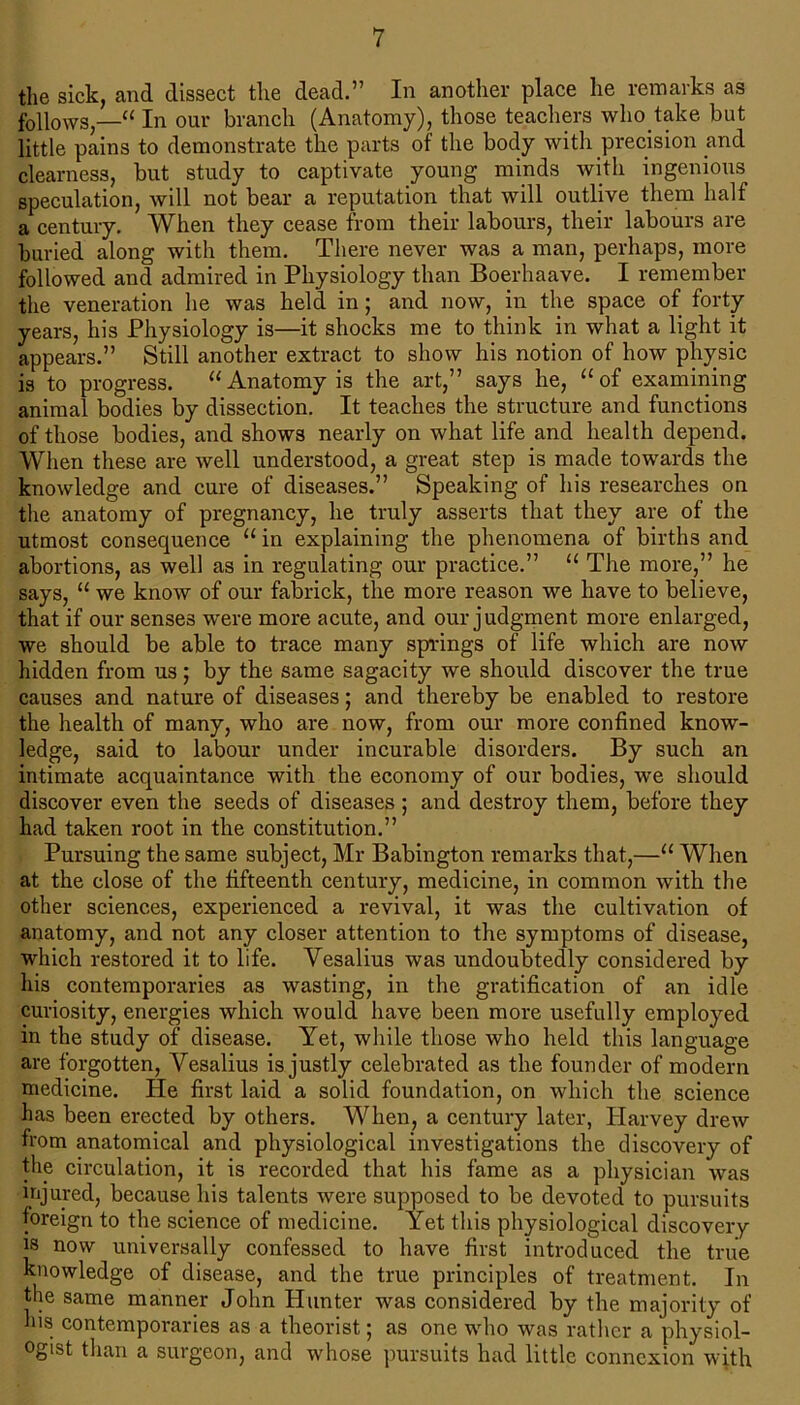 the sick, and dissect the dead.” In another place he remarks as follows,—u In our branch (Anatomy), those teachers who take but little pains to demonstrate the parts of the body with precision and clearness, but study to captivate young minds with ingenious speculation, will not bear a reputation that will outlive them half a century. When they cease from their labours, their labours are buried along with them. There never was a man, perhaps, more followed and admired in Physiology than Boerhaave. I remember the veneration he was held in; and now, in the space of forty years, his Physiology is—it shocks me to think in what a light it appears.” Still another extract to show his notion of how physic is to progress. “ Anatomy is the art,” says he, “ of examining animal bodies by dissection. It teaches the structure and functions of those bodies, and shows nearly on what life and health depend. When these are well understood, a great step is made towards the knowledge and cure of diseases.” Speaking of his researches on the anatomy of pregnancy, he truly asserts that they are of the utmost consequence u in explaining the phenomena of births and abortions, as well as in regulating our practice.” u The more,” he says, “ we know of our fabrick, the more reason we have to believe, that if our senses were more acute, and our judgment more enlarged, we should be able to trace many springs of life which are now hidden from us; by the same sagacity we should discover the true causes and nature of diseases; and thereby be enabled to restore the health of many, who are now, from our more confined know- ledge, said to labour under incurable disorders. By such an intimate acquaintance with the economy of our bodies, we should discover even the seeds of diseases ; and destroy them, before they had taken root in the constitution.” Pursuing the same subject, Mr Babington remarks that,—u When at the close of the fifteenth century, medicine, in common with the other sciences, experienced a revival, it was the cultivation of anatomy, and not any closer attention to the symptoms of disease, which restored it to life. Yesalius was undoubtedly considered by his contemporaries as wasting, in the gratification of an idle curiosity, energies which would have been more usefully employed in the study of disease. Yet, while those who held this language are forgotten, Yesalius is justly celebrated as the founder of modern medicine. He first laid a solid foundation, on which the science has been erected by others. When, a century later, Harvey drew from anatomical and physiological investigations the discovery of the circulation, it is recorded that his fame as a physician was injured, because his talents were supposed to be devoted to pursuits foreign to the science of medicine. Yet this physiological discovery is now universally confessed to have first introduced the true knowledge of disease, and the true principles of treatment. In the same manner John Hunter was considered by the majority of his contemporaries as a theorist; as one who was rather a physiol- ogist than a surgeon, and whose pursuits had little connexion with