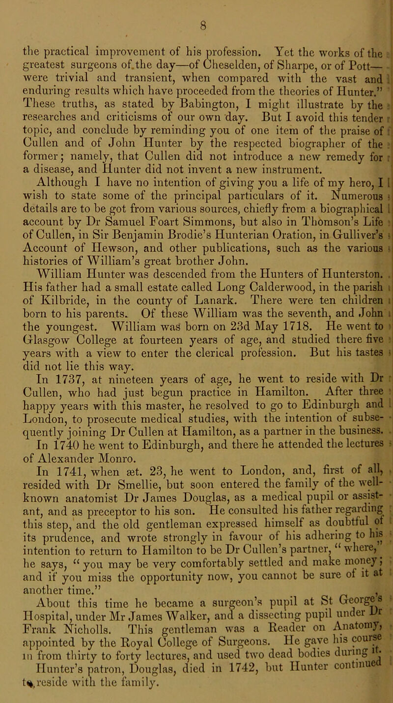 the practical improvement of his profession. Yet the works of the greatest surgeons of.the day—of Cheselden, of Sharpe, or of Pott— were trivial and transient, when compared with the vast and enduring results which have proceeded from the theories of Hunter.” These truths, as stated by Babington, I might illustrate by the researches and criticisms of our own day. But I avoid this tender topic, and conclude by reminding you of one item of the praise of Cullen and of John Hunter by the respected biographer of the former; namely, that Cullen did not introduce a new remedy for a disease, and Hunter did not invent a new instrument. Although I have no intention of giving you a life of my hero, I 1 wish to state some of the principal particulars of it. Numerous • details are to be got from various sources, chiefly from a biographical 1 account by Dr Samuel Foart Simmons, but also in Thomson’s Life of Cullen, in Sir Benjamin Brodie’s Hunterian Oration, in Gulliver’s ■ Account of Hewson, and other publications, such as the various histories of William’s great brother John. William Hunter was descended from the Hunters of Hunterston. His father had a small estate called Long Calderwood, in the parish i of Kilbride, in the county of Lanark. There were ten children i born to his parents. Of these William was the seventh, and John the youngest. William was born on 23d May 1718. He went to Glasgow College at fourteen years of age, and studied there five years with a view to enter the clerical profession. But his tastes • did not lie this way. In 1737, at nineteen years of age, he went to reside with Dr Cullen, who had just begun practice in Hamilton. After three happy years with this master, he resolved to go to Edinburgh and London, to prosecute medical studies, with the intention of subse- quently joining Dr Cullen at Hamilton, as a partner in the business. In 1740 he went to Edinburgh, and there he attended the lectures - of Alexander Monro. In 1741, when get. 23, he went to London, and, first of all, resided with Dr Smellie, but soon entered the family of the well- known anatomist Dr James Douglas, as a medical pupil or assist- ant, and as preceptor to his son. He consulted his father regarding this step, and the old gentleman expressed himself as doubtful ot its prudence, and wrote strongly in favour of his adhering to his intention to return to Hamilton to be Dr Cullen’s partner, “ where, he says, u you may be very comfortably settled and make money; and if you miss the opportunity now, you cannot be sure of it at another time.” , About this time he became a surgeon’s pupil at St Georges Hospital, under Mr James Walker, and a dissecting pupil under Dr i Frank Nicholls. This gentleman was a Reader on Anatom), appointed by the Royal College of Surgeons. He gave his couise in from thirty to forty lectures, and used two dead bodies dunng i • • Hunter’s patron, Douglas, died in 1742, but Hunter continue 1%,reside with the family.