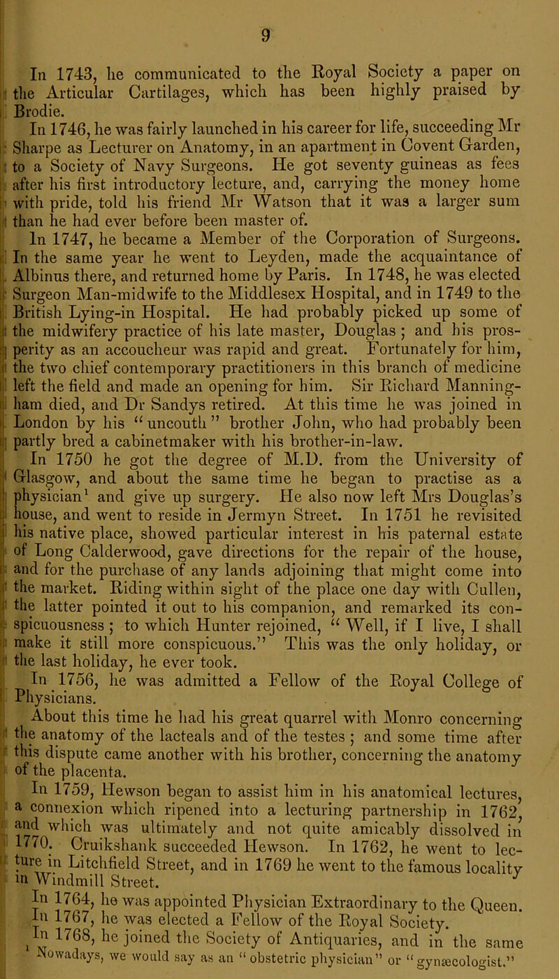 In 1743, lie communicated to the Royal Society a paper on the Articular Cartilages, which has been highly praised by Brodie. In 1746, he was fairly launched in his career for life, succeeding Mr I* Sharpe as Lecturer on Anatomy, in an apartment in Covent Garden, to a Society of Navy Surgeons. He got seventy guineas as fees after his first introductory lecture, and, carrying the money home ■ with pride, told his friend Mr Watson that it was a larger sum : than he had ever before been master of. In 1747, he became a Member of the Corporation of Surgeons. In the same year he went to Leyden, made the acquaintance of Albinus there, and returned home by Paris. In 1748, he was elected :< Surgeon Man-midwife to the Middlesex Hospital, and in 1749 to the | British Lying-in Hospital. He had probably picked up some of j! the midwifery practice of his late master, Douglas ; and his pros- perity as an accoucheur was rapid and great. Fortunately for him, j! the two chief contemporary practitioners in this branch of medicine ! left the field and made an opening for him. Sir Richard Manning- ham died, and Dr Sandys retired. At this time he was joined in || London by his “uncouth” brother John, who had probably been [i] partly bred a cabinetmaker with his brother-in-law. In 1750 he got the degree of M.D. from the University of : Glasgow, and about the same time he began to practise as a | physician1 and give up surgery. He also now left Mrs Douglas’s house, and went to reside in Jermyn Street. In 1751 he revisited | his native place, showed particular interest in his paternal estate of Long Calderwood, gave directions for the repair of the house, i and for the purchase of any lands adjoining that might come into i' the market. Riding within sight of the place one day with Cullen, the latter pointed it out to his companion, and remarked its con- spicuousness ; to which Hunter rejoined, “ Well, if I live, I shall make it still more conspicuous.” This was the only holiday, or the last holiday, he ever took. In 1756, he was admitted a Fellow of the Royal College of ! Physicians. About this time he had his great quarrel with Monro concerning ' the anatomy of the lacteals and of the testes ; and some time after this dispute came another with his brother, concerning the anatomy of the placenta. In 1759, liewson began to assist him in his anatomical lectures, a connexion which ripened into a lecturing partnership in 1762, and which was ultimately and not quite amicably dissolved in 1770. Cruikshank succeeded Hewson. In 1762, he went to lec- ture in Litchfield Street, and in 1769 he went to the famous localitv m Windmill Street, J In 1764, he was appointed Physician Extraordinary to the Queen. In 1767, he was elected a Fellow of the Royal Society. In 1768, he joined the Society of Antiquaries, and in the same Nowadays, we would say as an “ obstetric physician” or “gynaecologist.”