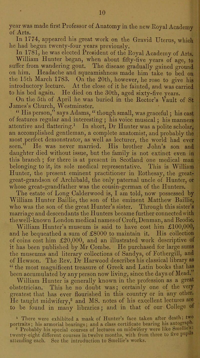 year was made first Professor of Anatomy in the new Royal Academy In 1774, appeared his great work on the Gravid Uterus, which he had begun twenty-four years previously. In 1781, he was elected President of the Royal Academy of Arts. William Hunter began, when about fifty-five years of age, to suffer from wandering gout. The disease gradually gained ground on him. Headache and squeamishness made him take to bed on the 15th March 1783. On the 20th, however, he rose to give his introductory lecture. At the close of it he fainted, and was carried to his bed again. He died on the 30th, aged sixty-five years. On the 5th of April he was buried in the Rector’s Vault of St James’s Church, Westminster. “ His person,” says Adams, “ though small, was graceful; his cast of features regular and interesting ; his voice musical; his manners attentive and flattering.1 In short, Dr Hunter was a polite scholar, an accomplished gentleman, a complete anatomist, and probably the most perfect demonstrator, as well as lecturer, the world had ever seen.” He was never married. His brother John’s son and daughter died without issue, but the family is not extinct even in this branch ; for there is at present in Scotland one medical man belonging to it, its sole medical representative. This is William Hunter, the present eminent practitioner in Rothesay, the great- great-grandson of Archibald, the only paternal uncle of Hunter, or whose great-grandfather was the cousin-german of the Hunters. The estate of Long Calderwood is, I am told, now possessed by William Hunter Baillie, the son of the eminent Matthew Baillie, who was the son of the great Hunter’s sister. Through this sister’s marriage and descendants the Hunters became further connected with thewell-known London medical namesof Croft,Denman, and Brodie. William Hunter’s museum is said to have cost him £100,000, and he bequeathed a sum of £8000 to maintain it. His collection of coins cost him £20,000, and an illustrated work descriptive of it has been published by Mr Combe. He purchased for large sums the museums and literary collections of Sandys, of Fothergill, and of IJewson. The Rev. Dr Harwood describes his classical library as u the most magnificent treasure of Greek and Latin books that has been accumulated by any person now living, since the days of Mead. William Hunter is generally known in the profession as a great obstetrician. This he no doubt was; certainly one of the very greatest that has ever flourished in this country or in any other. He taught midwifery,2 and MS. notes of his excellent lectures are to be found in many libraries; and in that of our College of 1 There were exhibited a mask of Hunter’s face taken after death; two portraits; his armorial bearings; and a class certificate bearing his autograph. 2 Probably his special courses of lectures on midwifery were like Smelhes: twenty-eight different courses in twelve months, with from three to five pupils attending each. See the introduction to Smellie’s works.