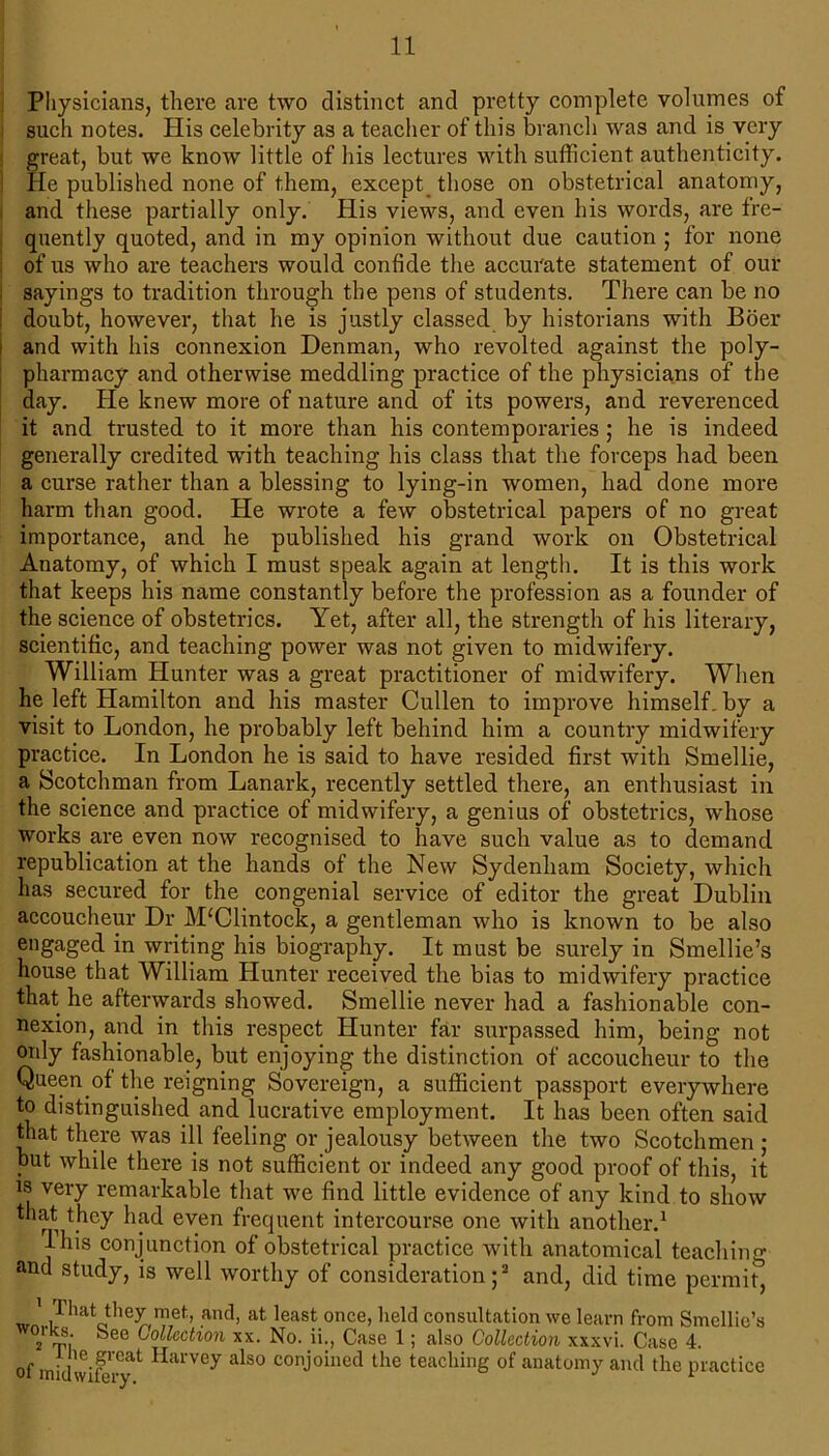 Physicians, there are two distinct and pretty complete volumes of such notes. His celebrity as a teacher of this branch was and is very great, but we know little of his lectures with sufficient authenticity. He published none of them, except those on obstetrical anatomy, and these partially only. His views, and even his words, are fre- quently quoted, and in my opinion without due caution ; for none of us who are teachers would confide the accurate statement of our sayings to tradition through the pens of students. There can be no doubt, however, that he is justly classed by historians with Boer and with his connexion Denman, who revolted against the poly- pharmacy and otherwise meddling practice of the physicians of the day. He knew more of nature and of its powers, and reverenced it and trusted to it more than his contemporaries ; he is indeed generally credited with teaching his class that the forceps had been a curse rather than a blessing to lying-in women, had done more harm than good. He wrote a few obstetrical papers of no great importance, and he published his grand work on Obstetrical Anatomy, of which I must speak again at length. It is this work that keeps his name constantly before the profession as a founder of the science of obstetrics. Yet, after all, the strength of his literary, scientific, and teaching power was not given to midwifery. William Hunter was a great practitioner of midwifery. When he left Hamilton and his master Cullen to improve himself, by a visit to London, he probably left behind him a countiy midwifery practice. In London he is said to have resided first with Smellie, a Scotchman from Lanark, recently settled there, an enthusiast in the science and practice of midwifery, a genius of obstetrics, whose works are even now recognised to have such value as to demand republication at the hands of the New Sydenham Society, which has secured for the congenial service of editor the great Dublin accoucheur Dr M‘Clintock, a gentleman who is known to be also engaged in writing his biography. It must be surely in Smellie’s house that William Hunter received the bias to midwifery practice that he aftenvards showed. Smellie never had a fashionable con- nexion, and in this respect Hunter far surpassed him, being not only fashionable, but enjoying the distinction of accoucheur to the Queen of the reigning Sovereign, a sufficient passport everywhere to distinguished and lucrative employment. It has been often said that there was ill feeling or jealousy between the two Scotchmen ; but while there is not sufficient or indeed any good proof of this, it is very remarkable that we find little evidence of any kind to show that they had even frequent intercourse one with another.1 Ihis conjunction of obstetrical practice with anatomical teaching and study, is well worthy of consideration;3 and, did time permit, ' Hiat they met, and, at least once, held consultation we learn from Smellie’s 2 bee Gollcctlon xx- No- j>:, Case 1; also Collection xxxvi. Case 4. of -i1 e.Fcat Harvey also conjoined the teaching of anatomy and the practice
