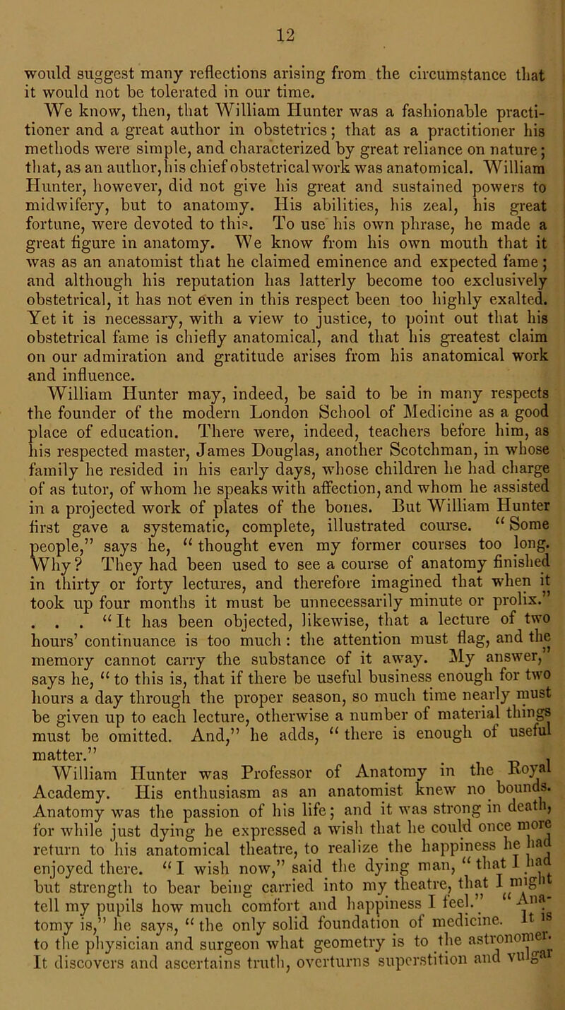 would suggest many reflections arising from the circumstance that it would not be tolerated in our time. We know, then, that William Hunter was a fashionable practi- tioner and a great author in obstetrics; that as a practitioner his methods were simple, and characterized by great reliance on nature; that, as an author, his chief obstetrical work was anatomical. William Hunter, however, did not give his great and sustained powers to midwifery, but to anatomy. His abilities, his zeal, his great fortune, were devoted to this. To use his own phrase, he made a great figure in anatomy. We know from his own mouth that it was as an anatomist that he claimed eminence and expected fame; and although his reputation has latterly become too exclusively obstetrical, it has not even in this respect been too highly exalted. Yet it is necessary, with a view to justice, to point out that his obstetrical fame is chiefly anatomical, and that his greatest claim on our admiration and gratitude arises from his anatomical work and influence. William Hunter may, indeed, be said to be in many respects the founder of the modern London School of Medicine as a good place of education. There were, indeed, teachers before him, as his respected master, James Douglas, another Scotchman, in whose family he resided in his early days, whose children he had charge of as tutor, of whom he speaks with affection, and whom he assisted in a projected work of plates of the bones. But William Hunter first gave a systematic, complete, illustrated course. “ Some people,” says he, u thought even my former courses too long. Why? They had been used to see a course of anatomy finished in thirty or forty lectures, and therefore imagined that when it took up four months it must be unnecessarily minute or prolix.’ . . . “ It has been objected, likewise, that a lecture of two hours’ continuance is too much : the attention must flag, and the memory cannot carry the substance of it away. My answer, says he, u to this is, that if there be useful business enough for two hours a day through the proper season, so much time nearly must be given up to each lecture, otherwise a number of material things must be omitted. And,” he adds, “ there is enough of useful matter.” _ . William Hunter was Professor of Anatomy in the Royal Academy. His enthusiasm as an anatomist knew no bounds. Anatomy was the passion of his life; and it was strong in deat 1, for while just dying he expressed a wish that he could once more return to his anatomical theatre, to realize the happiness he ha enjoyed there. “ I wish now,” said the dying man, “ that 1 ha but strength to bear being carried into my theatre, that I nng > tell my pupils how much comfort and happiness I feel.” Ana tomy is,” he says, 11 the only solid foundation of medicine. It i to the physician and surgeon what geometry is to the astronomer. It discovers and ascertains truth, overturns superstition and vu ga