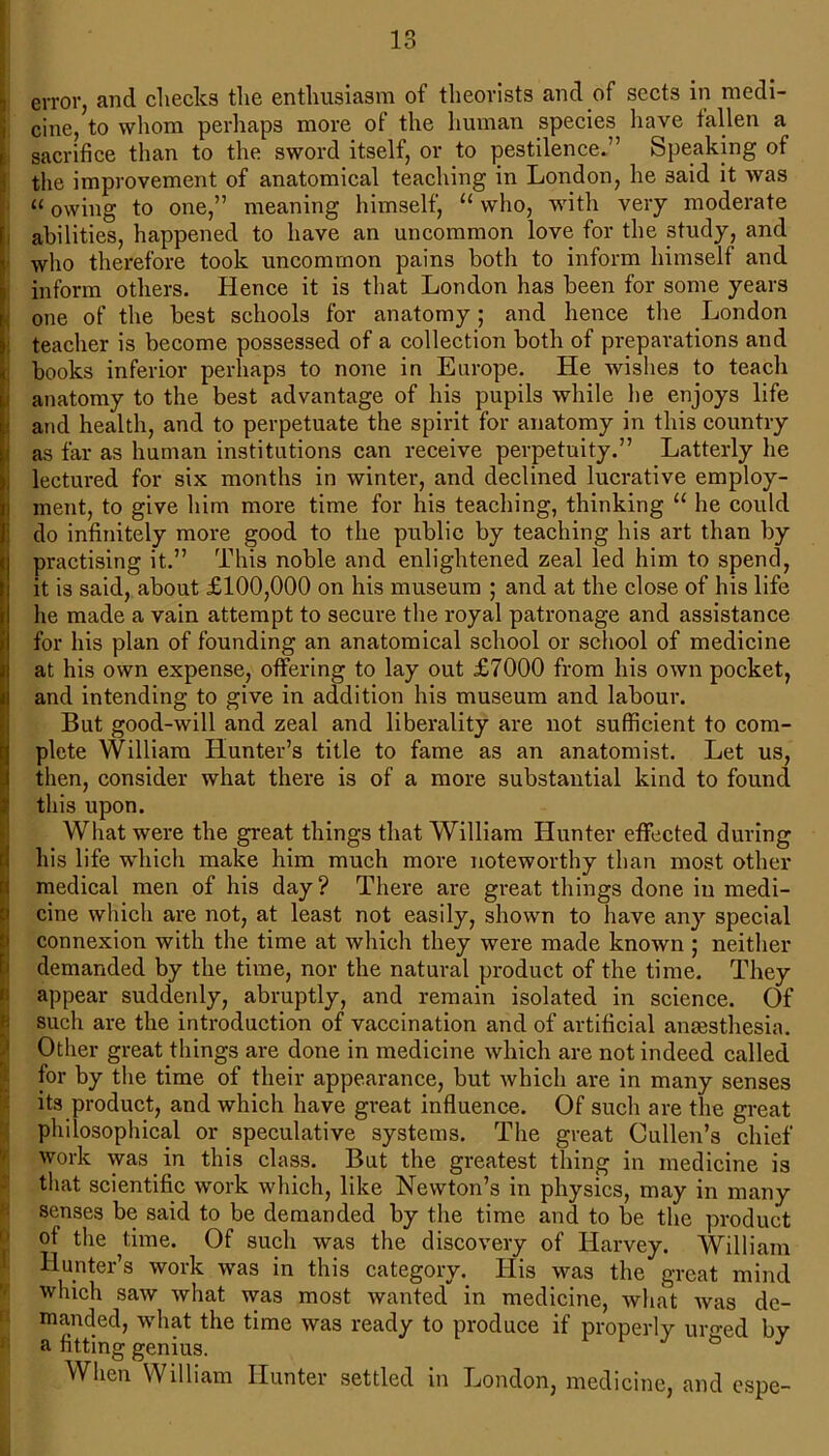error, and checks the enthusiasm of theorists and of sects in medi- cine, to whom perhaps more of the human species have fallen a sacrifice than to the sword itself, or to pestilence.” Speaking of the improvement of anatomical teaching in London, he said it was “ owing to one,” meaning himself, “ who, with very moderate abilities, happened to have an uncommon love for the study, and who therefore took uncommon pains both to inform himself and inform others. Hence it is that London has been for some years one of the best schools for anatomy; and hence the London teacher is become possessed of a collection both of preparations and books inferior perhaps to none in Europe. He wishes to teach anatomy to the best advantage of his pupils while he enjoys life and health, and to perpetuate the spirit for anatomy in this country as far as human institutions can receive perpetuity.” Latterly he lectured for six months in winter, and declined lucrative employ- ment, to give him more time for his teaching, thinking “ he could do infinitely more good to the public by teaching his art than by practising it.” This noble and enlightened zeal led him to spend, it is said, about £100,000 on his museum ; and at the close of his life he made a vain attempt to secure the royal patronage and assistance for his plan of founding an anatomical school or school of medicine at his own expense, offering to lay out £7000 from his own pocket, and intending to give in addition his museum and labour. But good-will and zeal and liberality are not sufficient to com- plete William Hunter’s title to fame as an anatomist. Let us, then, consider what there is of a more substantial kind to found this upon. What were the great things that William Hunter effected during his life which make him much more noteworthy than most other [medical men of his day? There are great things done in medi- cine which are not, at least not easily, shown to have any special connexion with the time at which they were made known ; neither demanded by the time, nor the natural product of the time. They appear suddenly, abruptly, and remain isolated in science. Of such are the introduction of vaccination and of artificial anaesthesia. Other great things are done in medicine which are not indeed called for by the time of their appearance, but which are in many senses its product, and which have great influence. Of such are the great philosophical or speculative systems. The great Cullen’s chief work was in this class. But the greatest thing in medicine is that scientific work which, like Newton’s in physics, may in many senses be said to be demanded by the time and to be the product of the ^time. Of such was the discovery of Harvey. William Hunter’s work was in this category. His was the great mind which saw what was most wanted in medicine, what was de- manded, what the time was ready to produce if properly ur^ed bv a fitting genius. & J When William Hunter settled in London, medicine, and espe-