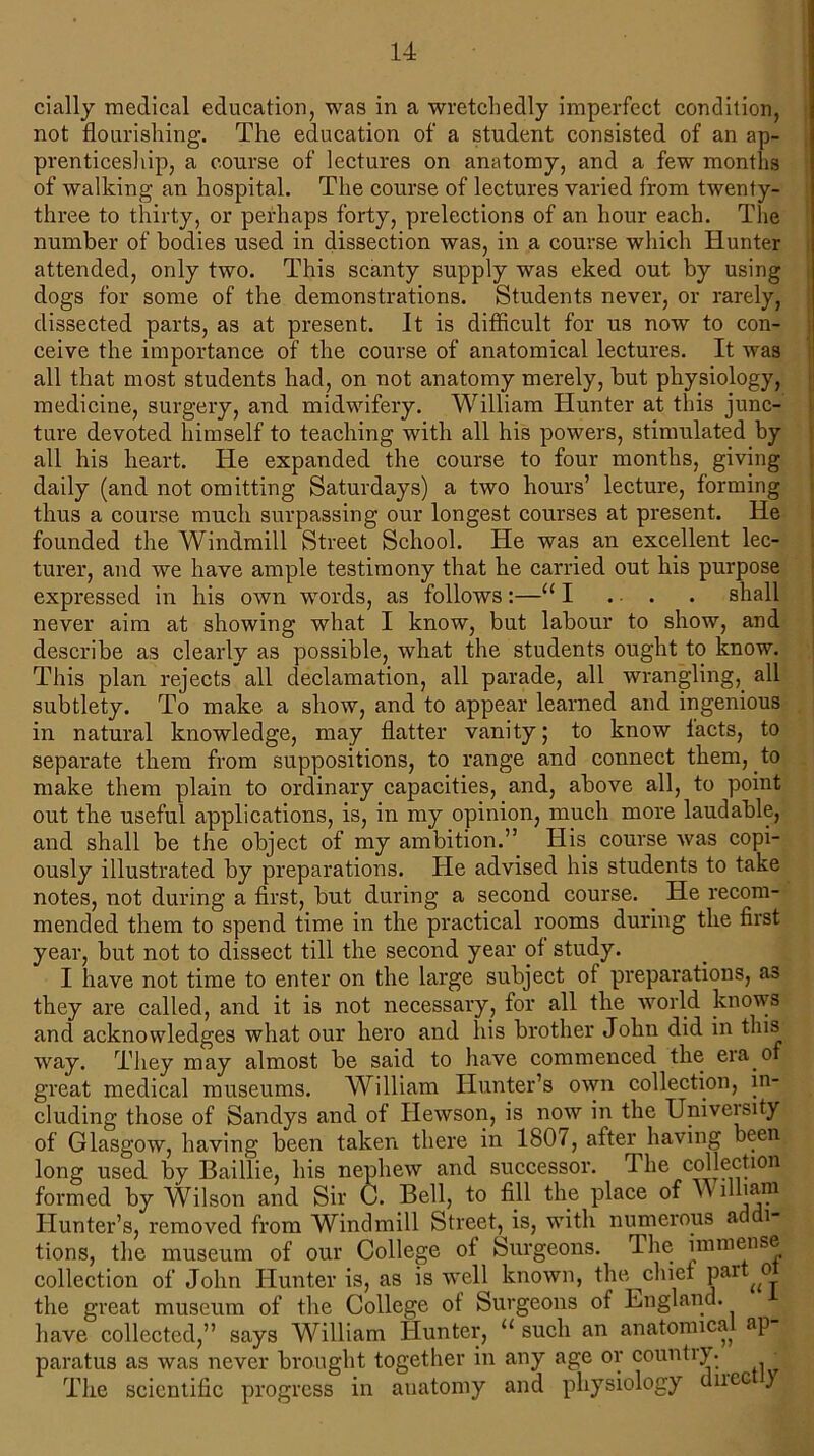 daily medical education, was in a wretchedly imperfect condition, not flourishing. The education of a student consisted of an ap- prenticeship, a course of lectures on anatomy, and a few months of walking an hospital. The course of lectures varied from twenty- three to thirty, or perhaps forty, prelections of an hour each. The number of bodies used in dissection was, in a course which Hunter attended, only two. This scanty supply was eked out by using dogs for some of the demonstrations. Students never, or rarely, dissected parts, as at present. It is difficult for us now to con- ceive the importance of the course of anatomical lectures. It was all that most students had, on not anatomy merely, but physiology, medicine, surgery, and midwifery. William Hunter at this junc- ture devoted himself to teaching with all his powers, stimulated by all his heart. He expanded the course to four months, giving daily (and not omitting Saturdays) a two hours’ lecture, forming thus a course much surpassing our longest courses at present. He founded the Windmill Street School. He was an excellent lec- turer, and we have ample testimony that he carried out his purpose expressed in his own words, as follows:—111 ... . shall never aim at showing what I know, but labour to show, and describe as clearly as possible, what the students ought to know. This plan rejects all declamation, all parade, all wrangling, all subtlety. To make a show, and to appear learned and ingenious in natural knowledge, may flatter vanity; to know lacts, to separate them from suppositions, to range and connect them, to make them plain to ordinary capacities, and, above all, to point out the useful applications, is, in my opinion, much more laudable, and shall be the object of my ambition.” His course was copi- ously illustrated by preparations. He advised his students to take notes, not during a first, but during a second course. . He recom- mended them to spend time in the practical rooms during the first year, but not to dissect till the second year of study. I have not time to enter on the large subject of preparations, as they are called, and it is not necessary, for all the world knows and acknowledges what our hero and his brother John did in this way. They may almost be said to have commenced the era of great medical museums. AVilliam Hunter’s own collection, in- cluding those of Sandys and of Hewson, is now in the University of Glasgow, having been taken there in 180/, after having been long used by Baillie, his nephew and successor. The collection formed by Wilson and Sir C. Bell, to fill the place of Wnhain Hunter’s, removed from Windmill Street, is, with numerous ad i- tions, the museum of our College of Surgeons. The immense collection of John Hunter is, as is well known, the chief par o the great museum of the College of Surgeons of England, have collected,” says William Hunter, u such an anatonuca ap paratus as was never brought together in any age or country. • The scientific progress in auatomy and physiology dncc y