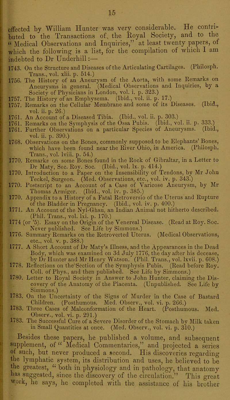 effected by William Hunter was very considerable. He contri- buted to the Transactions of, the Royal Society, and to the « Medical Observations and Inquiries,” at least twenty papers, of which the following is a list, for the compilation of which I am indebted to Dr Underhill:— 1743. On the Structure and Diseases of the Articulating Cartilages. (Philosph. Trans., vol. xlii. p. 514.) 1756. The History of an Aneurysm of the Aorta, with some Eemarks on Aneurysms in general. (Medical Observations and Inquiries, by a Society of Physicians in London, vol. i. p. 323.) 1757. The History of an Emphysema. (Ibid., vol. ii. p. 17.) 1757. Eemarks on the Cellular Membrane and some of its Diseases. (Ibid., vol. ii. p. 26.) 1761. An Account of a Diseased Tibia. (Ibid., vol. ii. p. 303.) 1761. Eemarks on the Symphysis of the Ossa Pubis. (Ibid., vol. ii. p. 333.) 1761. Further Observations on a particular Species of Aneurysms. (Ibid., vol. ii. p. 390.) 1768. Observations on the Bones, commonly supposed to be Elephants’ Bones, which have been found near the Eiver Ohio, in America. (Philosph. Trans., vol. lviii. p. 54.) 1770. Eemarks on some Bones found in the Eock of Gibraltar, in a Letter to Dr Maty, Sec. Eoy. Soc. (Ibid., vol. lx. p. 414.) 1770. Introduction to a Paper on the Insensibility of Tendons, by Mr John Teckel, Surgeon. (Med. Observations, etc., vol. iv. p. 343.) 1770. Postscript to an Account of a Case of Varicose Aneurysm, by Mr Thomas Armiger. (Ibid., vol. iv. p. 385.) 1770. Appendix to a History of a Fatal Eetroversio of the Uterus and Eupture of the Bladder in Pregnancy. (Ibid., vol. iv. p. 400.) 1771. An Account of the Nyl-Ghau, an Indian Animal not hitherto described. (Phil. Trans., vol. lxi. p. 170.) 1774 (or ’5). Essay on the Origin of the Venereal Disease. (Eead at Eoy. Soc. Never published. See Life by Simmons.) 1776. Summary Eemarks on the Eetroverted Uterus. (Medical Observations, etc., vol. v. p. 388.) 1777. A Short Account of Dr Maty’s Illness, and the Appearances in the Dead Body, which was examined on 3d July 1776, the day after his decease, hy Dr Hunter and Mr Henry Watson. (Phil. Trans., vol. lxvii. p. 608.) 1778. Eeflections on the'Section of the Symphysis Pubis. (Eead before Eoy. Coll, of Phys., and then published. See Life by Simmons.) 1780. Letter to Eoyal Society in Answer to John Hunter, claiming the Dis- covery of the Anatomy of the Placenta. (Unpublished. See Life by Simmons.) 1783. On the Uncertainty of the Signs of Murder in the Case of Bastard Children. (Posthumous. Med. Observ., vol. vi. p. 266.) 1783. Three Cases of Malconformation of the Heart. (Posthumous. Med. Observ., vol. vi. p. 291.) 1783. The Successful Cure of a Severe Disorder of the Stomach hy Milk taken in Small Quantities at once. (Med. Observ., vol. vi. p. 310.) Besides these papers, he published a volume, and subsequent supplement, of u Medical Commentaries,” and projected a series ot such, but never produced a second. His discoveries regarding the lymphatic system, its distribution and uses, he believed to be the greatest, “ both in physiology and in pathology, that anatomy has suggested, since the discovery of the circulation.” This great work, he says, he completed with the assistance of his brother