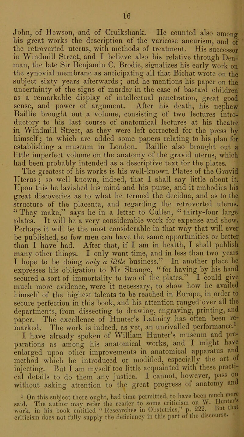 John, of Hewson, and of Cruikshank. He counted also among his great works the description of the varicose aneurism, and of the retroverted uterus, with methods of treatment. His successor in Windmill Street, and I believe also his relative through Den- man, the late Sir Benjamin C. Brodie, signalizes his early work on the synovial membrane as anticipating all that Bichat wrote on the subject sixty years afterwards ; and he mentions his paper on the uncertainty of the signs of murder in the case of bastard children as a remarkable display of intellectual penetration, great good sense, and power of argument. After his death, his nephew Baillie brought out a volume, consisting of two lectures intro- ductory to his last course of anatomical lectures at his theatre in Windmill Street, as they were left corrected for the press by himself; to which are added some papers relating to his plan for establishing a museum in London. Baillie also brought out a little imperfect volume on the anatomy of the gravid uterus, which had been probably intended as a descriptive text for the plates. The greatest of his works is his well-known Plates of the Gravid Uterus ; so well known, indeed, that I shall say little about it. Upon this he lavished his mind and his purse, and it embodies his great discoveries as to what he termed the decidua, and as to the structure of the placenta, and regarding the retroverted uterus. “ They make,” says he in a letter to Cullen, u thirty-four large plates. It will be a very considerable work for expense and show. Perhaps it will be the most considerable in that way that will ever be published, so few men can have the same opportunities or better than I have had. After that, if I am in health, I shall publish many other things. I only want time, and in less than two years I hope to be doing only a little business.” In another place he expresses his obligation to Mr Strange, u for having by his hand secured a sort of immortality to two of the plates.” I could give much more evidence, were it necessary, to show how he availed himself of the highest talents to be reached in Europe, in order to secure perfection in this book, and his attention ranged over all the departments, from dissecting to drawing, engraving, printing, and paper. The excellence of Hunter’s Latinity has otten been re- marked. The work is indeed, as yet, an unrivalled performance.1 I have already spoken of William Hunter’s museum and pre- parations as among his anatomical works, and I might have enlarged upon other improvements in anatomical apparatus and method which he introduced or modified, especially the art of injecting. But I am myself too little acquainted with these practi- cal details to do them any justice. I cannot, however, pass on without asking attention to the great progress of anatomy and 1 On this subject there ought, had time permitted, to have been much mere said. The author may refer the reader to some criticism on W. “un f* . work, in his book entitled “ Researches in Obstetrics,” p. 222. Rut > criticism does uot fully supply the deficiency in this part ot the discoutse.