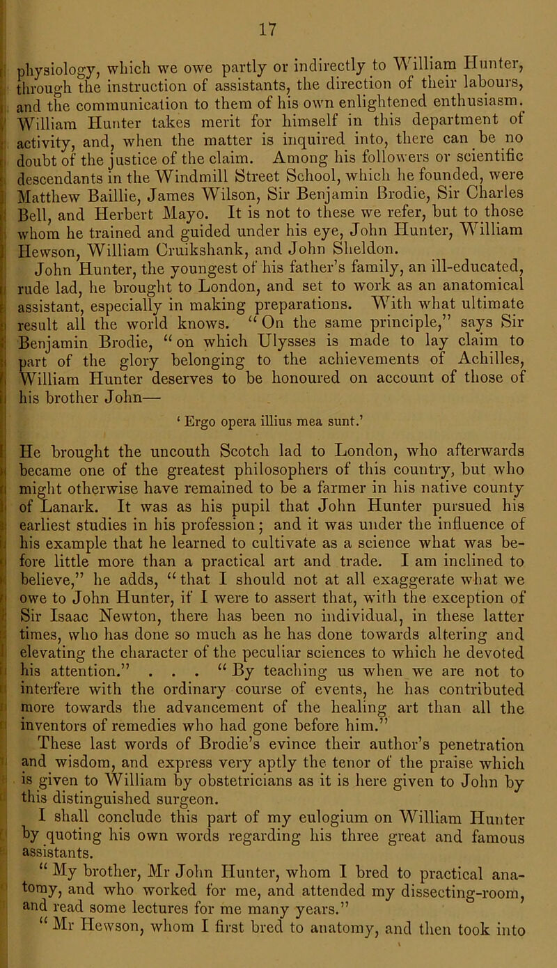 physiology, which we owe partly or indirectly fc> William Hunter, through the instruction of assistants, the direction of their labours, i and the communication to them of his own enlightened enthusiasm. ’ William Hunter takes merit for himself in this department of activity, and, when the matter is inquired into, there can be no doubt of the justice of the claim. Among his followers or scientific descendants in the Windmill Street School, which he founded, were Matthew Baillie, James Wilson, Sir Benjamin Brodie, Sir Charles Bell, and Herbert Mayo. It is not to these we refer, but to those whom he trained and guided under his eye, John Hunter, William Hewson, William Cruikshank, and John Sheldon. John Hunter, the youngest of his father’s family, an ill-educated, rude lad, he brought to London, and set to work as an anatomical assistant, especially in making preparations. With what ultimate i result all the world knows. “ On the same principle,” says Sir Benjamin Brodie, “ on which Ulysses is made to lay claim to i part of the glory belonging to the achievements of Achilles, William Hunter deserves to be honoured on account of those of i his brother John— ‘ Ergo opera illius mea sunt.’ He brought the uncouth Scotch lad to London, who afterwards i became one of the greatest philosophers of this country, but who i might otherwise have remained to be a farmer in his native county < of Lanark. It was as his pupil that John Hunter pursued his i earliest studies in his profession; and it was under the influence of t] his example that he learned to cultivate as a science what was be- I fore little more than a practical art and trade. I am inclined to believe,” he adds, “ that I should not at all exaggerate wdiat we owe to John Hunter, if I were to assert that, with the exception of Sir Isaac Newton, there has been no individual, in these latter times, who has done so much as he has done towards altering and elevating the character of the peculiar sciences to which he devoted his attention.” . . . “ By teaching us when we are not to interfere with the ordinary course of events, he has contributed more towards the advancement of the healing art than all the inventors of remedies who had gone before him.” These last words of Brodie’s evince their author’s penetration and wisdom, and express very aptly the tenor of the praise which is given to William by obstetricians as it is here given to John by this distinguished surgeon. I shall conclude this part of my eulogium on William Hunter by quoting his own words regarding his three great and famous assistants. “ My brother, Mr John Hunter, whom I bred to practical ana- tomy, and who worked for me, and attended my dissecting-room, and read some lectures for me many years.” “ Mr Hewson, whom I first bred to anatomy, and then took into