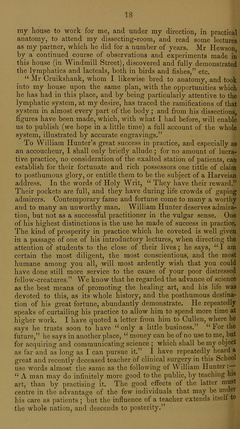 my house to work for me, and under my direction, in practical anatomy, to attend my dissecting-room, and read some lectures as my partner, which he did for a number of years. Mr Hewson by a continued course of observations and experiments made in this house (in Windmill Street), discovered and fully demonstrated the lymphatics and lacteals, both in birds and fishes,” etc. “ Mr Cruikshank, whom I likewise bred to anatomy, and took into my house upon the same plan, with the opportunities which he lias had in this place, and by being particularly attentive to the lymphatic system, at my desire, has traced the ramifications of that system in almost every part of the body; and from his dissections, figures have been made, which, with what I had before, will enable us to publish (we hope in a little time) a full account of the whole system, illustrated by accurate engravings.” To William Hunter’s great success in practice, and especially as an accoucheur, I shall only briefly allude ; for no amount of lucra- tive practice, no consideration of the exalted station of patients, can establish for their fortunate and rich possessors one tittle of claim to posthumous glory, or entitle them to be the subject of a Harveian address. In the words of Holy Writ, u They have their reward.” Their pockets are full, and they have during life crowds of gaping admirers. Contemporary fame and fortune come to many a worthy and to many an unworthy man. William Hunter deserves admira- tion, but not as a successful practitioner in the vulgar sense. One of his highest distinctions is the use he made of success in practice. The kind of prosperity in practice which he coveted is well given in a passage of one of his introductory lectures, when directing the attention of students to the close of their lives; he says, “1 am certain the most diligent, the most conscientious, and the most humane among you all, will most ardently wish that you could have done still more service to the cause of your poor distressed fellow-creatures.” We know that he regarded the advance of science as the best means of promoting the healing art, and his life was devoted to this, as its whole history, and the posthumous destina- tion of his great fortune, abundantly demonstrate. He repeatedly speaks of curtailing his practice to allow him to spend more time at higher work. I have quoted a letter from him to Cullen, where lie says he trusts soon to have 11 only a little business.” u For the future,” he says in another place, u money can be of no use to me, but for acquiring and communicating science ; which shall be my object as far and as long as I can pursue it.” I have repeatedly heard a great and recently deceased teacher of clinical surgery in this School use words almost the same as the following of William Hunter:—- 11 A man may do infinitely more good to the public, by teaching his art, than by practising it. The good effects of the latter must centre in the advantage of the few individuals that may be under his care as patients ; but the influence of a teacher extends itself to the whole nation, and descends to posterity.”