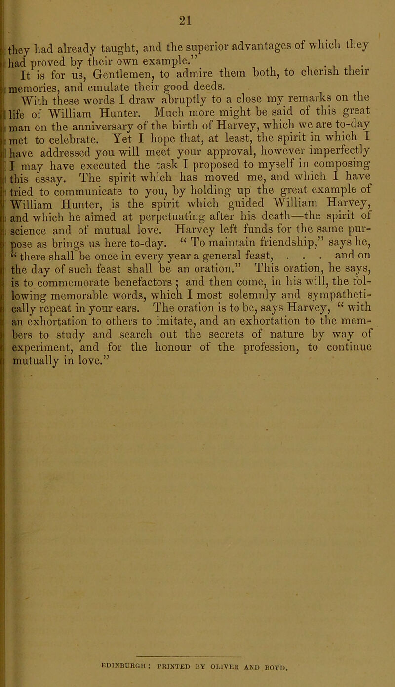 they had already taught, and the superior advantages of which they [had proved by their own example.” It is for us, Gentlemen, to admire them both, to cherish then* memories, and emulate their good deeds. With these words I draw abruptly to a close my remarks on the j life of William Hunter. Much more might be said of this great man on the anniversary of the birth of Harvey, which we are to-day met to celebrate. Yet I hope that, at least, the spirit in which I 1 have addressed you will meet your approval, however imperfectly I may have executed the task I proposed to myself in composing ■this essay. The spirit which has moved me, and which 1 have tried to communicate to you, by holding up the great example of William Hunter, is the spirit which guided William Harvey, ; and which he aimed at perpetuating after his death—the spirit of science and of mutual love. Harvey left funds for the same pur- pose as brings us here to-day. “ To maintain friendship,” says he, “ there shall be once in every year a general feast, . . . and on the day of such feast shall be an oration.” This oration, he says, is to commemorate benefactors ; and then come, in his will, the fol- lowing memorable words, which I most solemnly and sympatheti- cally repeat in your ears. The oration is to be, says Harvey, u with an exhortation to others to imitate, and an exhortation to the mem- bers to study and search out the secrets of nature by way of experiment, and for the honour of the profession, to continue mutually in love.” EDINBURGH : PRINTED BY OUTER AM) BOYD.