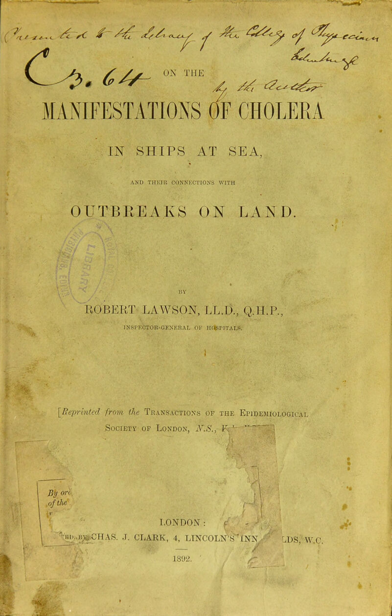 v—6> <.<t ON THE MANIFESTATIONS OF CHOLERA IN SHIPS AT SEA, AND T1IK.IR CONNECTIONS WITH OUTBREAKS ON LAND 15 V ;• N~ ’A ROBERT LAWSON, LL.Ii, Q.H.P., INSPECTOR-GENERAL OF HOSPITALS. \ [Reprinted from the Transactions of the Epidemiological Society of London, N.S., F, ' A i C f*A By o n .of the ;r r~ y LONDON: ‘ ' V r > f AS. J. CLARK, 4, LINCOLN'S ANN LI)S WC — / A- 1892. ' /“ ! 'F-—— J ! ' $ 4& fo/J | & 1892.