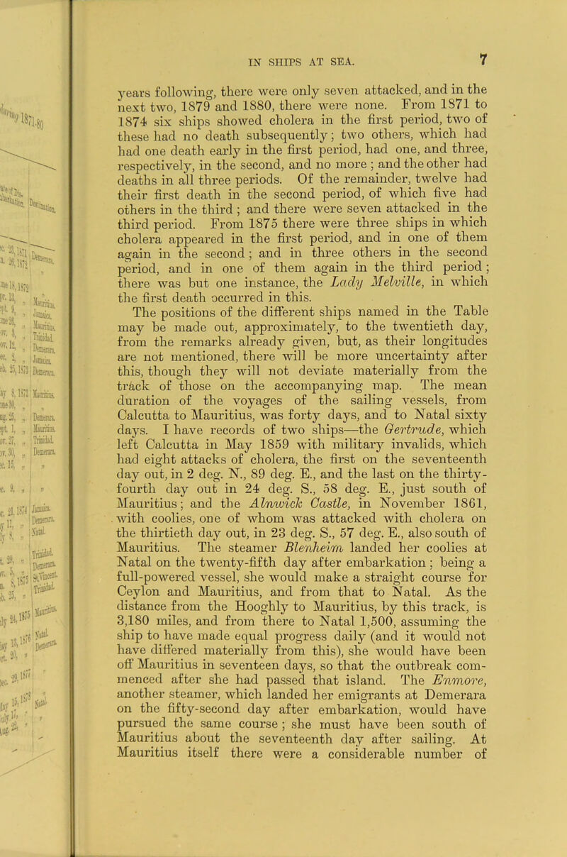 years following, there were only seven attacked, and in the next two, 1S79 and 1880, there were none. From 1871 to 1874 six ships showed cholera in the first period, two of these had no death subsequently; two others, which had had one death early in the first period, had one, and three, respectively, in the second, and no more ; and the other had deaths in all three periods. Of the remainder, twelve had their first death in the second period, of which five had others in the third ; and there were seven attacked in the third period. From 1875 there were three ships in which cholera appeared in the first period, and in one of them again in the second ; and in three others in the second period, and in one of them again in the third period ; there was but one instance, the Lady Melville, in which the first death occurred in this. The positions of the different ships named in the Table may be made out, approximately, to the twentieth day, from the remarks already given, but, as their longitudes are not mentioned, there will be more uncertainty after this, though they will not deviate materially from the track of those on the accompanying map. The mean duration of the voyages of the sailing vessels, from Calcutta to Mauritius, was forty days, and to Natal sixty days. I have records of two ships—the Gertrude, which left Calcutta in May 1859 with military invalids, which had eight attacks of cholera, the first on the seventeenth day out, in 2 deg. N., 89 deg. E., and the last on the thirty- fourth day out in 24 deg. S., 58 deg. E., just south of Mauritius; and the Alnwick Castle, in November 1861, with coolies, one of whom was attacked with cholera on the thirtieth day out, in 23 deg. S., 57 deg. E., also south of Mauritius. The steamer Blenheim landed her coolies at Natal on the twenty-fifth day after embarkation ; being a full-powered vessel, she would make a straight course for Ceylon and Mauritius, and from that to Natal. As the distance from the Hooghly to Mauritius, by this track, is 3,180 miles, and from there to Natal 1,500, assuming the ship to have made equal progress daily (and it would not have differed materially from, this), she would have been off Mauritius in seventeen days, so that the outbreak com- menced after she had passed that island. The Enmore, another steamer, which landed her emigrants at Demerara on the fifty-second day after embarkation, would have pursued the same course ; she must have been south of Mauritius about the seventeenth day after sailing. At Mauritius itself there were a considerable number of