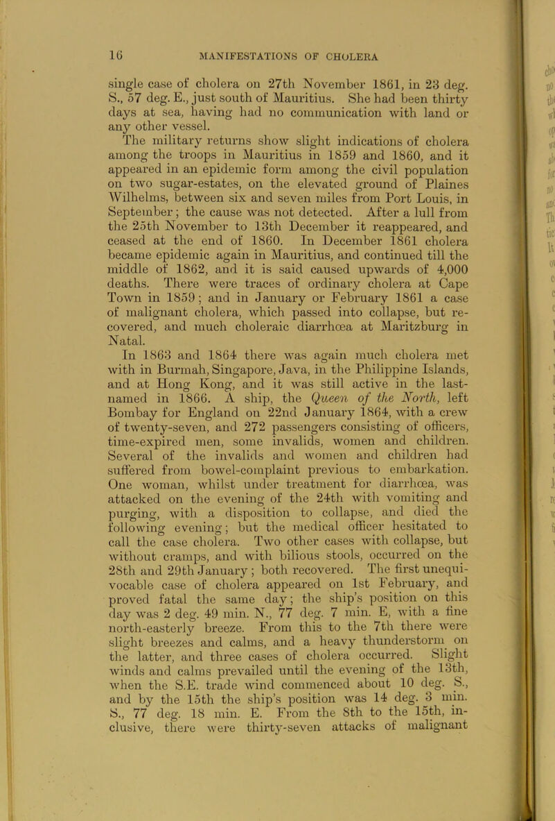 single case of cholera on 27th November 1861, in 23 deg. S., 57 deg. E., just south of Mauritius. She had been thirty days at sea, having had no communication with land or any other vessel. The military returns show slight indications of cholera among the troops in Mauritius in 1859 and 1860, and it appeared in an epidemic form among the civil population on two sugar-estates, on the elevated ground of Plaines Wilhelms, between six and seven miles from Port Louis, in September; the cause was not detected. After a lull from the 25th November to 13th December it reappeared, and ceased at the end of 1860. In December 1861 cholera became epidemic again in Mauritius, and continued till the middle of 1862, and it is said caused upwards of 4,000 deaths. There were traces of ordinary cholera at Cape Town in 1859; and in January or February 1861 a case of malignant cholera, which passed into collapse, but re- covered, and much choleraic diarrhoea at Maritzburg in Natal. In 1863 and 1864 there was again much cholera met with in Burmah, Singapore, Java, in the Philippine Islands, and at Hong Kong, and it was still active in the last- named in 1866. A ship, the Queen of the North, left Bombay for England on 22nd January 1864, with a crew of twenty-seven, and 272 passengers consisting of officers, time-expired men, some invalids, women and children. Several of the invalids and women and children had suffered from bowel-complaint previous to embarkation. One woman, whilst under treatment for diarrhoea, was attacked on the evening of the 24th with vomiting and purging, with a disposition to collapse, and died the following evening; but the medical officer hesitated to call the case cholera. Two other cases with collapse, but without cramps, and with bilious stools, occurred on the 28th and 29th January ; both recovered. The first unequi- vocable case of cholera appeared on 1st February, and proved fatal the same day; the ship’s position on this day was 2 deg. 49 min. N., 77 deg. 7 min. E, with a fine north-easterly breeze. From this to the 7th there were slight breezes and calms, and a heavy thunderstorm on the latter, and three cases of cholera occurred. Slight winds and calms prevailed until the evening of the 13th, when the S.E. trade wind commenced about 10 deg. S., and by the 15th the ship’s position was 14 deg. 3 min. S., 77 deg. 18 min. E. From the 8th to the 15th, in- clusive, there were thirty-seven attacks of malignant