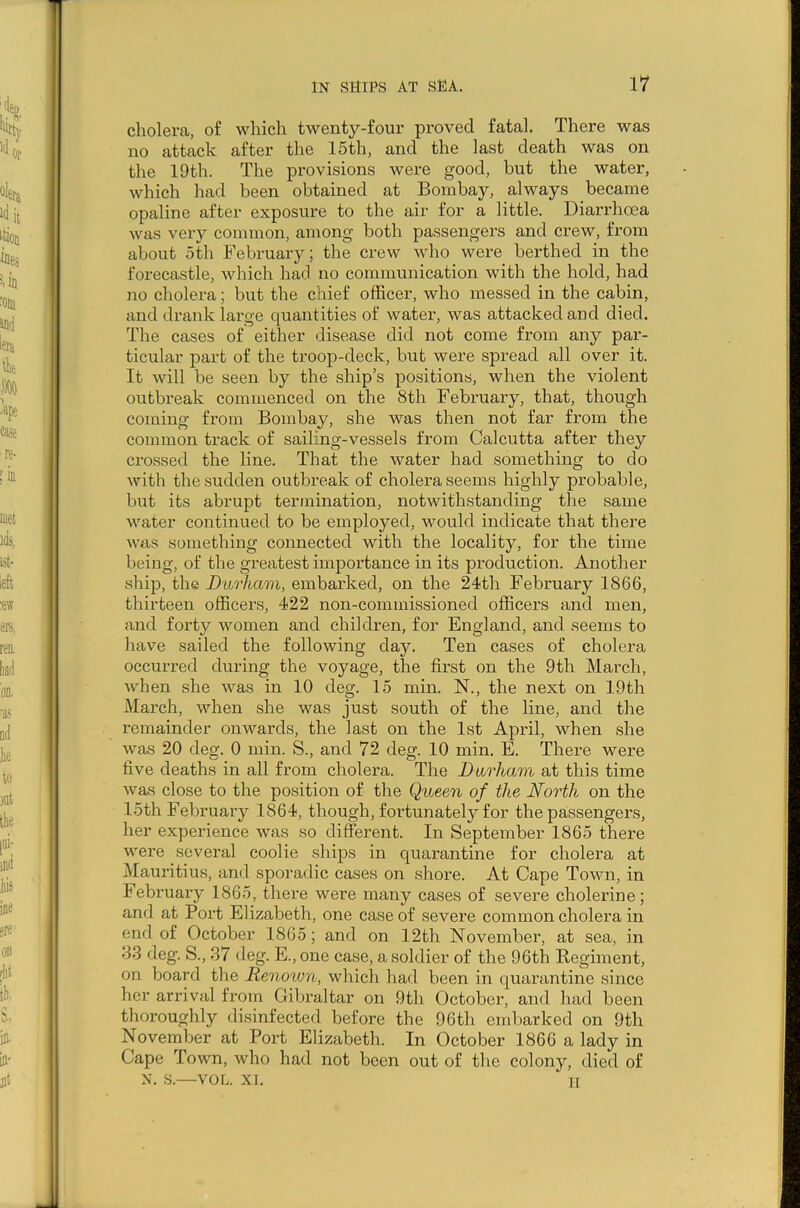 cholera, of which twenty-four proved fatal. There was no attack after the 15th, and the last death was on the 19th. The provisions were good, but the water, which had been obtained at Bombay, always became opaline after exposure to the air for a little. Diarrhoea was very common, among both passengers and crew, from about 5 th February; the crew who were berthed in the forecastle, which had no communication with the hold, had no cholera; but the chief officer, who messed in the cabin, and drank large quantities of water, was attacked and died. The cases of either disease did not come from any par- ticular part of the troop-deck, but were spread all over it. It will be seen by the ship’s positions, when the violent outbreak commenced on the 8th February, that, though coming from Bombay, she was then not far from the common track of sailing-vessels from Calcutta after they crossed the line. That the water had something to do with the sudden outbreak of cholera seems highly probable, but its abrupt termination, notwithstanding the same water continued to be employed, would indicate that there was something connected with the locality, for the time being, of the greatest importance in its production. Another ship, the Durham, embarked, on the 24th February 1866, thirteen officers, 422 non-commissioned officers and men, and forty women and children, for England, and seems to have sailed the following day. Ten cases of cholera occurred during the voyage, the first on the 9th March, when she was in 10 deg. 15 min. N., the next on 19th March, when she was just south of the line, and the remainder onwards, the last on the 1st April, when she was 20 deg. 0 min. S., and 72 deg. 10 min. E. There were five deaths in all from cholera. The Durham at this time was close to the position of the Queen of the North on the 15th February 1864, though, fortunately for the passengers, her experience was so different. In September 1865 there were several coolie ships in quarantine for cholera at Mauritius, and sporadic cases on shore. At Cape Town, in February 1865, there were many cases of severe cholerine; and at Port Elizabeth, one case of severe common cholera in end of October 1865; and on 12th November, at sea, in 33 deg. S., 37 deg. E., one case, a soldier of the 96th Regiment, on board the Renown, which had been in quarantine since her arrival from Gibraltar on 9th. October, and had been thoroughly disinfected before the 96th embarked on 9th November at Port Elizabeth. In October 1866 a lady in Cape Town, who had not been out of the colony, died of N. S.—VOL. XI. H