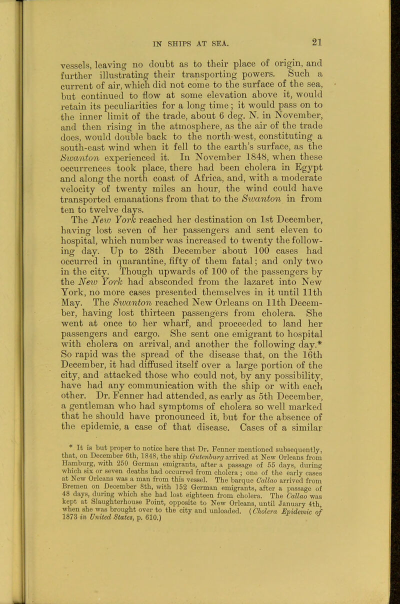 vessels, leaving no doubt as to their place of origin, and further illustrating their transporting powers. Such a current of air, which did not come to the surface of the sea, but continued to flow at some elevation above it, would retain its peculiarities for a long time; it would pass on to the inner limit of the trade, about 6 cleg. N. in November, and then rising in the atmosphere, as the air of the trade does, would double back to the north-west, constituting a south-east wind when it fell to the earth’s surface, as the tSwanton experienced it. In November 1848, when these occurrences took place, there had been cholera in Egypt and along the north coast of Africa, and, with a moderate velocity of twenty miles an hour, the wind could have transported emanations from that to the Stvanton in from ten to twelve days. The New York reached her destination on 1st December, having lost seven of her passengers and sent eleven to hospital, which number was increased to twenty the follow- ing day. Up to 28th December about 100 cases had occurred in quarantine, fifty of them fatal; and only two in the city. Though upwards of 100 of the passengers by the New York had absconded from the lazaret into New York, no more cases presented themselves in it until 11th May. The Swanton reached New Orleans on 11th Decem- ber, having lost thirteen passengers from cholera. She went at once to her wharf, and proceeded to land her passengers and cargo. She sent one emigrant to hospital with cholera on arrival, and another the following day.* So rapid was the spread of the disease that, on the 16th December, it had diffused itself over a large portion of the city, and attacked those who could not, by any possibility, have had any communication with the ship or with each other. Dr. Fenner had attended, as early as 5th December, a gentleman who had symptoms of cholera so well marked that he should have pronounced it, but for the absence of the epidemic, a case of that disease. Cases of a similar * It is but proper to notice here that Dr. Fenner mentioned subsequently, that, on December 6th, 1848, the ship Gutcnburrj arrived at New Orleans from Hamburg, with 250 German emigrants, after a passage of 55 days, during which six or seven deaths had occurred from cholera ; one of the early cases at New Orleans was a man from this vessel. The barque Callao arrived from Bremen on December 8th, with 152 German emigrants, after a passage of 48 days, during which she had lost eighteen from cholera. The Callao was kept at Slaughterhouse Point, opposite to New Orleans, until January 4th when she was brought over to the city and unloaded. (Cholera Epidemic of 1873 in United States, p. 610.)