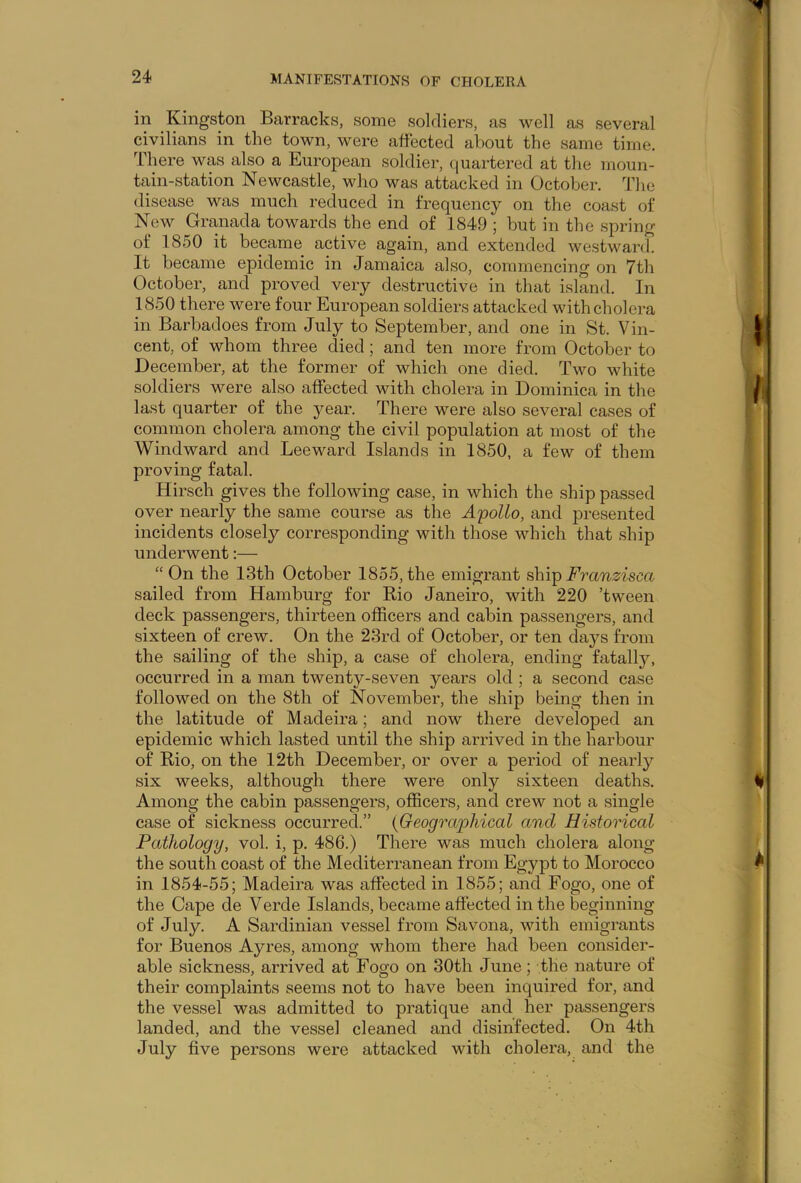 in Kingston Barracks, some soldiers, as well as several civilians in the town, were affected about the same time. There was also a European soldier, quartered at the moun- tain-station Newcastle, who was attacked in October. The disease was much reduced in frequency on the coast of New Granada towards the end of 1849 ; but in the spring of 1850 it became active again, and extended westward. It became epidemic in Jamaica also, commencing on 7th October, and proved very destructive in that island. In 1850 there were four European soldiers attacked with cholera in Barbadoes from July to September, and one in St. Vin- cent, of whom three died ; and ten more from October to December, at the former of which one died. Two white soldiers were also affected with cholera in Dominica in the last quarter of the year. There were also several cases of common cholera among the civil population at most of the Windward and Leeward Islands in 1850, a few of them proving fatal. Hirsch gives the following case, in which the ship passed over nearly the same course as the Apollo, and presented incidents closely corresponding with those which that ship underwent:— “On the 13th October 1855,the emigrant shipFranzisca sailed from Hamburg for Rio Janeiro, with 220 ’tween deck passengers, thirteen officers and cabin passengers, and sixteen of crew. On the 23rd of October, or ten days from the sailing of the ship, a case of cholera, ending fatally, occurred in a man twenty-seven years old ; a second case followed on the 8th of November, the ship being then in the latitude of Madeira; and now there developed an epidemic which lasted until the ship arrived in the harbour of Rio, on the 12th December, or over a period of nearly six weeks, although there were only sixteen deaths. Among the cabin passengers, officers, and crew not a single case of sickness occurred.” {Geographical and Historical Pathology, vol. i, p. 486.) There was much cholera along the south coast of the Mediterranean from Egypt to Morocco in 1854-55; Madeira was affected in 1855; and Fogo, one of the Cape de Verde Islands, became affected in the beginning of July. A Sardinian vessel from Savona, with emigrants for Buenos Ayres, among whom there had been consider- able sickness, arrived at Fogo on 30th June; the nature of their complaints seems not to have been inquired for, and the vessel was admitted to pratique and her passengers landed, and the vessel cleaned and disinfected. On 4th July five persons were attacked with cholera, and the