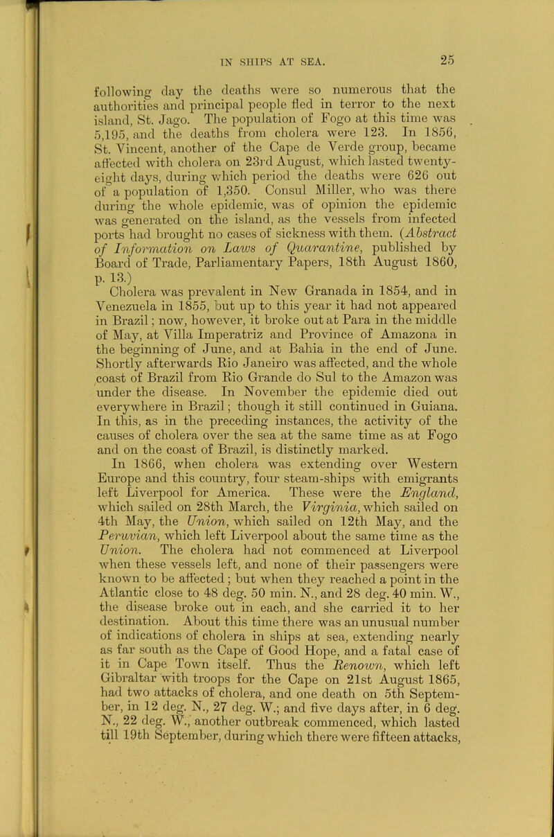 following clay the deaths were so numerous that the authorities and principal people fled in terror to the next island, St. Jago. The population of Fogo at this time was 5,195, and the deaths from cholera were 123. In 1856, St. Vincent, another of the Cape de Verde group, became affected with cholera on 23rd August, which lasted twenty- eight days, during which period the deaths were 626 out of a population of 1,350. Consul Miller, who was there during the whole epidemic, was of opinion the epidemic was generated on the island, as the vessels from infected ports had brought no cases of sickness with them. (Abstract of Information on Laws of Quarantine, published by Board of Trade, Parliamentary Papers, 18th August 1860, p. 13.) Cholera was prevalent in New Granada in 1854, and in Venezuela in 1855, but up to this year it had not appeared in Brazil; now, however, it broke out at Para in the middle of May, at Villa Imperatriz and Province of Amazona in the beginning of June, and at Bahia in the end of June. Shortly afterwards Rio Janeiro was affected, and the whole coast of Brazil from Rio Grande do Sul to the Amazon was under the disease. In November the epidemic died out everywhere in Brazil; though it still continued in Guiana. In this, as in the preceding instances, the activity of the causes of cholera over the sea at the same time as at Fogo and on the coast of Brazil, is distinctly marked. In 1866, when cholera was extending over Western Europe and this country, four steam-ships with emigrants left Liverpool for America. These were the England, which sailed on 28th March, the Virginia, which sailed on 4th May, the Union, which sailed on 12th May, and the Peruvian, which left Liverpool about the same time as the Union. The cholera had not commenced at Liverpool when these vessels left, and none of their passengers were known to be affected ; but when they reached a point in the Atlantic close to 48 deg. 50 min. N., and 28 deg. 40 min. W., the disease broke out in each, and she carried it to her destination. About this time there was an unusual number of indications of cholera in ships at sea, extending nearly as far south as the Cape of Good Hope, and a fatal case of it in Cape Town itself. Thus the Renoivn, which left Gibraltar with troops for the Cape on 21st August 1865, had two attacks of cholera, and one death on 5th Septem- ber, in 12 deg;. N., 27 deg. W.; and five days after, in 6 deg. N., 22 deg. W., another outbreak commenced, which lasted till 19th September, during which there were fifteen attacks,