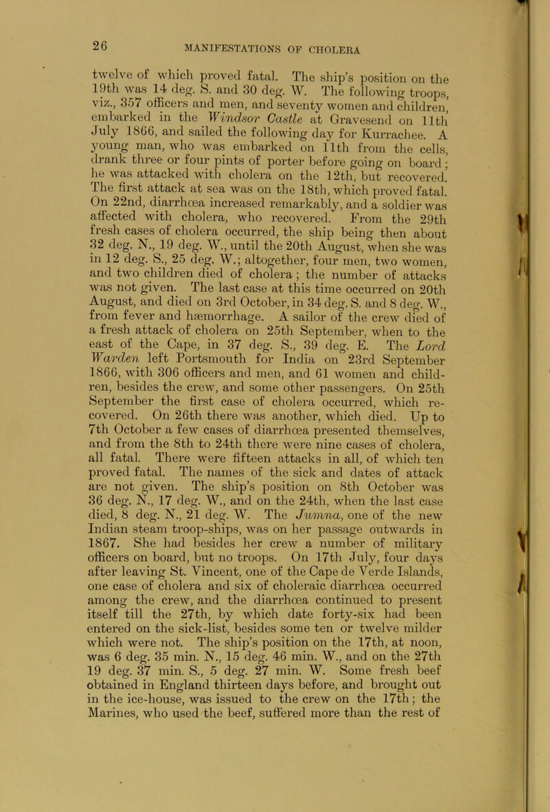 twelve of which proved fatal. The ship’s position on the 19th was 14 deg. S. and 30 deg. W. The following troops, viz., 357 officers and men, and seventy women and children, embarked in the . Windsor Castle at Gravesend on 11th July 1866, and sailed the following day for Kurrachee. A young man, who was embarked on 11th from the cells, drank three or four pints of porter before going on board ; he was attacked with cholera on the 12th, but recovered. The first attack at sea was on the 18th, which proved fatal. On 22nd, diarrhoea increased remarkably, and a soldier was affected with cholera, who recovered. From the 29th fresh cases of cholera occurred, the ship being then about 32 deg. N., 19 deg. W., until the 20th August, when she was in 12 deg. S., 25 deg. W.; altogether, four men, two women, and two children died of cholera; the number of attacks was not given. The last case at this time occurred on 20th August, and died on 3rd October, in 34 deg. S. and 8 deg. W., from fever and haemorrhage. A sailor of the crew died of a fresh attack of cholera on 25th September, when to the east of the Cape, in 37 deg. S., 39 deg. E. The Lord Warden left Portsmouth for India on 23rd September 1866, with 306 officers and men, and 61 women and child- ren, besides the crew, and some other passengers. On 25th September the first case of cholera occurred, which re- covered. On 26th there was another, which died. Up to 7th October a few cases of diarrhoea presented themselves, and from the 8th to 24th there were nine cases of cholera, all fatal. There were fifteen attacks in all, of which ten proved fatal. The names of the sick and dates of attack are not given. The ship’s position on 8th October was 36 deg. N., 17 deg. W., and on the 24th, when the last case died, 8 deg. N,, 21 deg. W. The Jumna, one of the new Indian steam troop-ships, was on her passage outwards in 1867. She had besides her crew a number of military officers on board, but no troops. On 17th July, four days after leaving St. Vincent, one of the Cape de Verde Islands, one case of cholera and six of choleraic diarrhoea occurred among the crew, and the diarrhoea continued to present itself till the 27th, by which date forty-six had been entered on the sick-list, besides some ten or twelve milder which were not. The ship’s position on the 17th, at noon, was 6 deg. 35 min. N., 15 deg. 46 min. W., and on the 27th 19 deg. 37 min. S., 5 deg. 27 min. W. Some fresh beef obtained in England thirteen days before, and brought out in the ice-house, was issued to the crew on the 17th; the Marines, who used the beef, suffered more than the rest of