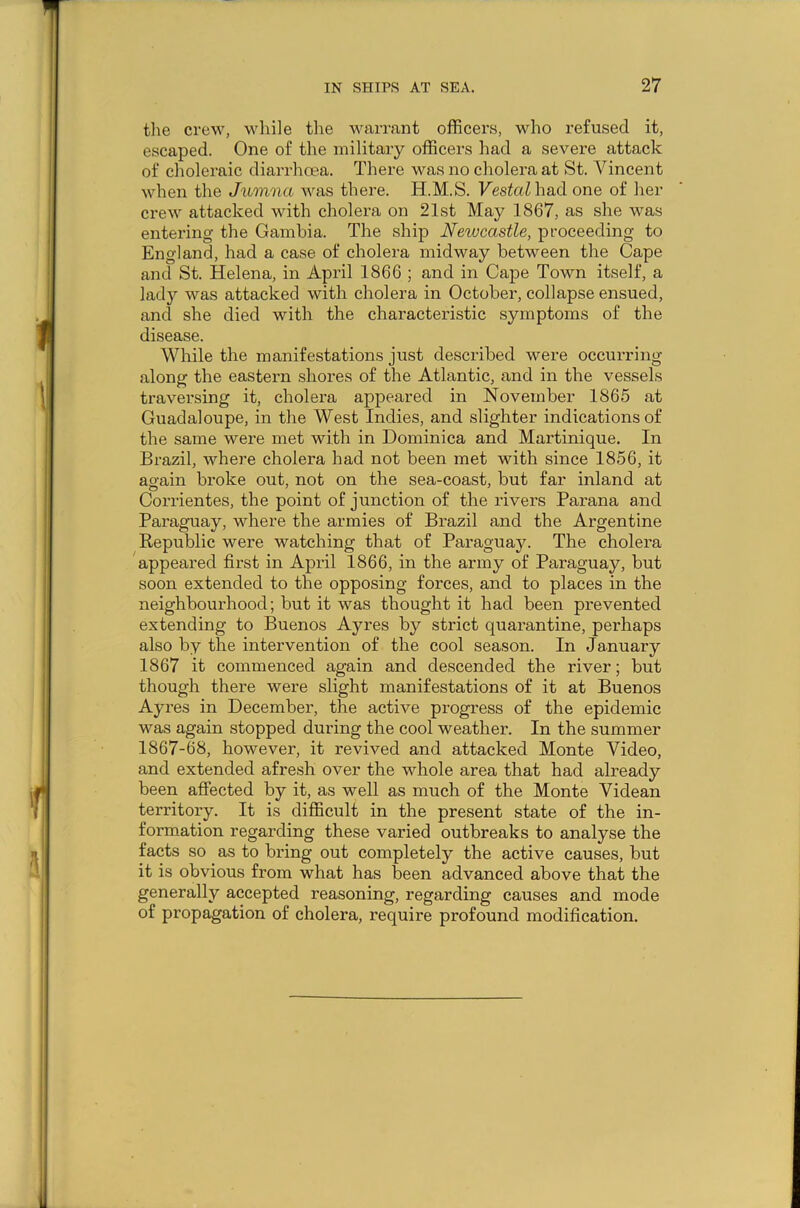 the crew, while the warrant officers, who refused it, escaped. One of the military officers had a severe attack of choleraic diarrhoea. There was no cholera at St. Vincent when the Jumna was there. H.M.S. Vestal had one of her crew attacked with cholera on 21st May 1867, as she was entering the Gambia. The ship Newcastle, proceeding to England, had a case of cholera midway between the Cape and St. Helena, in April 1866 ; and in Cape Town itself, a lady was attacked with cholera in October, collapse ensued, and she died with the characteristic symptoms of the disease. While the manifestations just described were occurring along the eastern shores of the Atlantic, and in the vessels traversing it, cholera appeared in November 1865 at Guadaloupe, in the West Indies, and slighter indications of the same were met with in Dominica and Martinique. In Brazil, where cholera had not been met with since 1856, it again broke out, not on the sea-coast, but far inland at Corrientes, the point of junction of the rivers Parana and Paraguay, where the armies of Brazil and the Argentine Republic were watching that of Paraguay. The cholera appeared first in April 1866, in the army of Paraguay, but soon extended to the opposing forces, and to places in the neighbourhood; but it was thought it had been prevented extending to Buenos Ayres by strict quarantine, perhaps also by the intervention of the cool season. In January 1867 it commenced again and descended the river; but though there were slight manifestations of it at Buenos Ayres in December, the active progress of the epidemic was again stopped during the cool weather. In the summer 1867-68, however, it revived and attacked Monte Video, and extended afresh over the whole area that had already been affected by it, as well as much of the Monte Videan territory. It is difficult in the present state of the in- formation regarding these varied outbreaks to analyse the facts so as to bring out completely the active causes, but it is obvious from what has been advanced above that the generally accepted reasoning, regarding causes and mode of propagation of cholera, require profound modification.