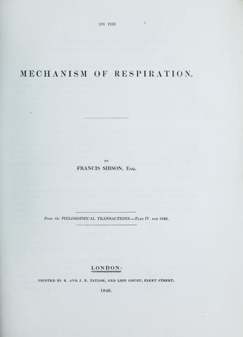 ON THE MECHANISM OF RESPIRATION. BY FRANCIS SIBSON, Esq. From the PHILOSOPHICAL TRANSACTIONS.—Part IV. for 1846. LONDON: PRINTED R. AND J. E. TAYLOR, RED LION COURT, FLEET STREET. 1846.