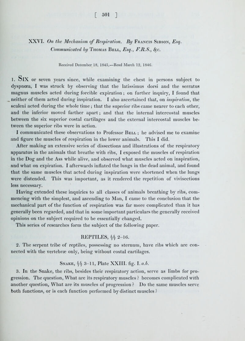 XXVI. On the Mechanism of Respiration. By Francis Sibson, Esq. Conununicated hy Thomas Bell, Esq., F.R.S., 8§c. Received December 18, 1845,—Read March 12. 1846. 1. Six or seven years since, while examining the chest in persons subject to dyspnoea, I was struck by observing that the latissimus dorsi and the serratus magnus muscles acted during forcible expiration; on further inquiry, I found that ^neither of them acted during inspiration. I also ascertained that, on inspiration, the scaleni acted during the whole time ; that the superior ribs came nearer to each other, and the inferior moved farther apart; and that the internal intercostal muscles between the six superior costal cartilages and the external intercostal muscles be- tween the superior ribs were in action. I communicated these observations to Professor Bell ; he advised me to examine and figure the muscles of respiration in the lower animals. This I did. After making an extensive series of dissections and illustrations of the respiratory apparatus in the animals that breathe with ribs, I exposed the muscles of respiration in the Dog and the Ass while alive, and observed what muscles acted on inspiration, and what on expiration. I afterwards inflated the lungs in the dead animal, and found that the same muscles that acted during inspiration were shortened when the lungs were distended. This was important, as it rendered the repetition of vivisections less necessary. Having extended these inquiries to all classes of animals breathing by ribs, com- mencing with the simplest, and ascending to Man, I came to the conclusion that the mechanical part of the function of respiration was far more complicated than it has generally been regarded, and that in some important particulars the generally received opinions on the subject required to be essentially changed. This series of researches form the subject of the following paper. REPTILES, 2-16. 2. The serpent tribe of reptiles, possessing no sternum, have ribs which are con- nected with the vertebrae only, being without costal cartilages. Snake, 3-11, Plate XXIII. fig. l.a.b. 3. In the Snake, the ribs, besides their respiratory action, serve as limbs for pro- gression. The question, What are its respiratory muscles ? becomes complicated with another question. What are its muscles of progression ? Do the same muscles serve both functions, or is each function performed by distinct muscles r